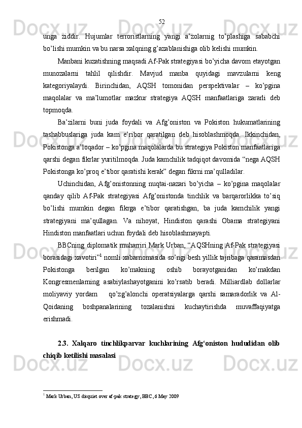 52
unga   ziddir.   Hujumlar   terroristlarning   yangi   a’zolarnig   to’plashiga   sababchi
bo’lishi mumkin va bu narsa xalqning g’azablanishiga olib kelishi mumkin.
Manbani kuzatishning maqsadi Af-Pak strategiyasi bo’yicha davom etayotgan
munozalarni   tahlil   qilishdir.   Mavjud   manba   quyidagi   mavzularni   keng
kategoriyalaydi.   Birinchidan,   AQSH   tomonidan   perspektivalar   –   ko’pgina
maqolalar   va   ma’lumotlar   mazkur   strategiya   AQSH   manfaatlariga   zararli   deb
topmoqda. 
Ba’zilarni   buni   juda   foydali   va   Afg’oniston   va   Pokiston   hukumatlarining
tashabbuslariga   juda   kam   e’ribor   qaratilgan   deb   hisoblashmoqda.   Ikkinchidan,
Pokistonga a’loqador – ko’pgina maqolalarda bu strategiya Pokiston manfaatlariga
qarshi degan fikrlar yuritilmoqda. Juda kamchilik tadqiqot davomida “nega AQSH
Pokistonga ko’proq e’tibor qaratishi kerak” degan fikrni ma’qulladilar. 
Uchinchidan,   Afg’onistonning   nuqtai-nazari   bo’yicha   –   ko’pgina   maqolalar
qanday   qilib   Af-Pak   strategiyasi   Afg’onistonda   tinchlik   va   barqarorlikka   to’siq
bo’lishi   mumkin   degan   fikrga   e’tibor   qaratishgan,   ba   juda   kamchilik   yangi
strategiyani   ma’qullagan.   Va   nihoyat,   Hindiston   qarashi   Obama   strategiyani
Hindiston manfaatlari uchun foydali deb hisoblashmayapti.
BBCning diplomatik muharriri Mark Urban, “AQSHning Af-Pak strategiyasi
borasidagi xavotiri” 1
 nomli xabarnomasida so’ngi besh yillik tajribaga qaramasdan
Pokistonga   berilgan   ko’makning   oshib   borayotganidan   ko’makdan
Kongresmenlarning   asabiylashayotganini   ko’rsatib   beradi.   Milliardlab   dollarlar
moliyaviy   yordam       qo’zg’alonchi   operatsiyalarga   qarshi   samaradorlik   va   Al-
Qoidaning   boshpanalarining   tozalanishni   kuchaytirishda   muvaffaqiyatga
erishmadi.
2.3.   Xalqaro   tinchlikparvar   kuchlarining   Afg‘oniston   hududidan   olib
chiqib ketilishi masalasi
1
 Mark Urban, US disquiet over af-pak strategy, BBC, 6 May 2009 