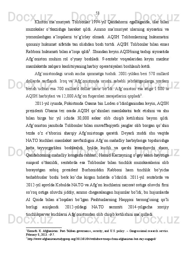 53
Klinton ma’muriyati   Tolibonlar  1994-yil  Qandahorni   egallaganda,  ular   bilan
muzokalar   o’tkazishga   harakat   qildi.   Ammo   ma’muriyat   ularning   siyosatini   va
yomonlashgan   a’loqalarni   to’g’irlay   olmadi.   AQSH   Tolibonlarning   hukumatini
qonuniy   hukumat   sifatida   tan   olishdan   bosh   tortdi.   AQSH   Tolibonlar   bilan   emas
Rabboni hukumati bilan a’loqa qildi 1
. Shundan keyin AQSHning tashqi siyosatida
Afg’oniston   muhim   rol   o’ynay   boshladi.   9-sentabr   voqealaridan   keyin   mazkur
mamlakatda xalqaro kaolitsiyaning harbiy operatsiyalari boshlanib ketdi.
Afg’onistondagi  urush  ancha qimmatga tushdi. 2001-yildan beri  570 millard
dollarda   sarflandi.   Iroq   va   Afg’onistonda   urushi   sababli   jabrlanganlarga   yordam
berish   uchun   esa   700   milliard   dollar   zarur   bo’ldi.   Afg’oniston   esa   atiga   1.800   ta
AQSH harbiylari va 12,000 Afg’on fuqarolari xarajatlarini qopladi 2
.
2011-yil iyunda, Pokistonda Osama bin Loden o’ldirilganindan keyin, AQSH
prezidenti   Obama   tez   orada   AQSH   qo’shinlari   mamlakatni   tark   etishini   va   shu
bilan   birga   bir   yil   ichida   30,000   askar   olib   chiqib   ketilishini   bayon   qildi.
Afg’oniston   janubida   Tolibonlar   bilan   muvaffaqiyatli   janglar   olib   borgan   qo’shin
tezda   o’z   e’tiborini   sharqiy   Afg’onistonga   qaratdi.   Deyarli   xuddi   shu   vaqtda
NATO kuchlari mamlakat xavfsizligini Afg’on mahalliy harbiylariga topshirishga
katta   tayyorgarlikni   boshlashdi.   Iyulda   kuchli   va   qarshi   kurashuvchi   shaxs,
Qandahorning mahalliy kengashi rahbari, Hamid Karzayning o’gay akasi hayotiga
suiqasd   o’tkazildi,   sentabrda   esa   Tolibonlar   bilan   tinchlik   muzokaralarini   olib
borayotgan   sobiq   president   Burhoniddin   Rabboni   ham   tinchlik   bo’yicha
tashabbuslar   boshi   berk   ko’cha   kirgan   holatda   o’ldirildi.   2011-yil   sentabrda   va
2012-yil aprelda Kobulda NATO va Afg’on kuchlarini nazorat ostiga oluvchi firni
so’roq ostiga oluvchi jiddiy, ammo chegaralangan hujumlar bo’ldi; bu hujumlarda
Al   Qoida   bilan   a’loqalari   bo’lgan   Pashtunlarning   Haqqoni   tarmog’ining   qo’li
borligi   aniqlandi.   2012-yildagi   NATO   sammiti   2014-yilgacha   xorijiy
tinchlikparvar kuchlarni Afg’onistondan olib chiqib ketilishini ma’qulladi.
1
Kenneth   K.   Afghanistan:   Post-Taliban   governance,   security,   and   U.S.   policy.   –   Congressional   research   service.
February 8, 2013. –P.7.
2
  http://www.afghanistanstudygroup.org/2012/01/04/withdraw-troops-from-afghanistan-but-stay-engaged/ 