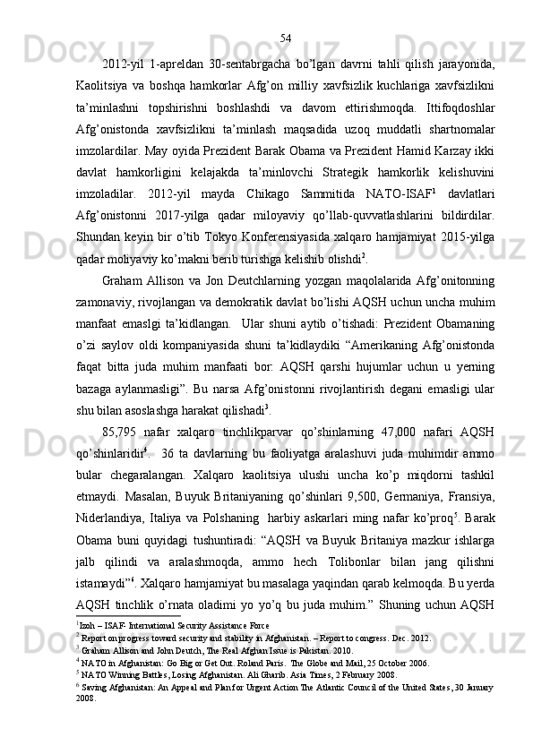 54
2012-yil   1-apreldan   30-sentabrgacha   bo’lgan   davrni   tahli   qilish   jarayonida,
Kaolitsiya   va   boshqa   hamkorlar   Afg’on   milliy   xavfsizlik   kuchlariga   xavfsizlikni
ta’minlashni   topshirishni   boshlashdi   va   davom   ettirishmoqda.   Ittifoqdoshlar
Afg’onistonda   xavfsizlikni   ta’minlash   maqsadida   uzoq   muddatli   shartnomalar
imzolardilar. May oyida Prezident Barak Obama va Prezident Hamid Karzay ikki
davlat   hamkorligini   kelajakda   ta’minlovchi   Strategik   hamkorlik   kelishuvini
imzoladilar.   2012-yil   mayda   Chikago   Sammitida   NATO-ISAF 1
  davlatlari
Afg’onistonni   2017-yilga   qadar   miloyaviy   qo’llab-quvvatlashlarini   bildirdilar.
Shundan   keyin   bir   o’tib   Tokyo   Konferensiyasida   xalqaro   hamjamiyat   2015-yilga
qadar moliyaviy ko’makni berib turishga kelishib olishdi 2
.
Graham   Allison   va   Jon   Deutchlarning   yozgan   maqolalarida   Afg’onitonning
zamonaviy, rivojlangan va demokratik davlat bo’lishi AQSH uchun uncha muhim
manfaat   emaslgi   ta’kidlangan.     Ular   shuni   aytib   o’tishadi:   Prezident   Obamaning
o’zi   saylov   oldi   kompaniyasida   shuni   ta’kidlaydiki   “Amerikaning   Afg’onistonda
faqat   bitta   juda   muhim   manfaati   bor:   AQSH   qarshi   hujumlar   uchun   u   yerning
bazaga   aylanmasligi”.   Bu   narsa   Afg’onistonni   rivojlantirish   degani   emasligi   ular
shu bilan asoslashga harakat qilishadi 3
.  
85,795   nafar   xalqaro   tinchlikparvar   qo’shinlarning   47,000   nafari   AQSH
qo’shinlaridir 4
.     36   ta   davlarning   bu   faoliyatga   aralashuvi   juda   muhimdir   ammo
bular   chegaralangan.   Xalqaro   kaolitsiya   ulushi   uncha   ko’p   miqdorni   tashkil
etmaydi.   Masalan,   Buyuk   Britaniyaning   qo’shinlari   9,500,   Germaniya,   Fransiya,
Niderlandiya,   Italiya   va   Polshaning     harbiy   askarlari   ming   nafar   ko’proq 5
.   Barak
Obama   buni   quyidagi   tushuntiradi:   “AQSH   va   Buyuk   Britaniya   mazkur   ishlarga
jalb   qilindi   va   aralashmoqda,   ammo   hech   Tolibonlar   bilan   jang   qilishni
istamaydi” 6
. Xalqaro hamjamiyat bu masalaga yaqindan qarab kelmoqda. Bu yerda
AQSH   tinchlik   o’rnata   oladimi   yo   yo’q   bu   juda   muhim.”   Shuning   uchun   AQSH
1
Izoh –  ISAF- International Security Assistance Force
2
  Report on progress toward security and stability in Afghanistan. – Report to congress.  Dec. 2012.
3
  Graham Allison and John Deutch, The Real Afghan Issue is Pakistan. 2010.
4
  NATO in Afghanistan: Go Big or Get Out. Roland Paris.  The Globe and Mail, 25 October 2006.
5
  NATO Winning Battles, Losing Afghanistan. Ali Gharib. Asia Times, 2 February 2008 .
6
  Saving Afghanistan: An Appeal and Plan for Urgent Action The Atlantic Council of the United States, 30 January
2008 . 
