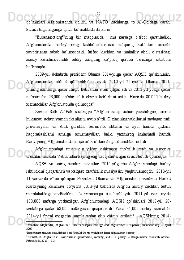 55
qo’shinlari   Afg’onistonda   qolishi   va   NATO   kuchlariga   to   Al-Qoidaga   qarshi
kurash tugamagunga qadar ko’maklashishi zarur.
“Eurasianet.org 1
”ning   bir   maqolasida     shu   narsaga   e’tibor   qaratiladiki,
Afg’onistonda   harbiylarning   tashkillashtirilishi   xalqning   kulfatlari   oshashi
xavotirlarga   sabab   bo’lmoqdaki.   Ittifoq   kuchlari   va   mahalliy   aholi   o’rtasidagi
asosiy   kelishmovchilik   oddiy   xalqning   ko’proq   qurbon   berishiga   sababchi
bo’lmoqda.
2009-yil   dekabrda   president   Obama   2014-yilga   qadar   AQSH   qo’shinlarini
Afg’onistondan   olib   chiqib   ketilishini   aytdi.   2010-yil   22-iyunda   Obama   2011-
yilning oxirlariga qadar chiqib ketilishini e’lon qilgan edi va 2012-yil yozga qadar
qo’shimcha   23,000   qo’shin   olib   chiqib   ketilishini   aytdi.   Hozirda   80,000   harbiy
xizmatchilar Afg’onistonda qolmoqda 2
.
Zeenia   Satti   Af-Pak   strategiya   “Afg’on   xalqi   uchun   yaxshiligini,   ammo
hukumati uchun yomon ekanligini aytib o’tdi. O’zlarining vakillarini saylagan turli
provinsiyalar   va   etnik   guruhlar   terroristik   aktlarni   va   ayol   hamda   qizlarni
haqoratlashlarni   amalga   oshirmaydilar,   balki   yaxshiroq   ishlashadi   hamda
Karzayning Afg’onistonda barqarorlik o’rtanishiga ishonchlari ortadi.
Afg’onistondagi   urush   o’n   yildan   oshiroqqa   cho’zilib   ketdi   va   Amerika
urushlari tarixida Vetnamdan keying eng uzoq cho’zilgan urush bo’lib qolmoqda. 
AQSH   va   uning   hamkor   davlatlari   2014-yilgacha   Afg’onistondagi   harbiy
ishtirokini qisqartirish va xalqaro xavfsizlik missiyasini yaqkunlamoqchi. 2013-yil
11-yanvarda   e’lon   qilingan   Prezident   Obama   va   Afg’oniston   prezidenti   Hamid
Karzayning   kelishuvi   bo’yicha   2013-yil   bahorida   Afg’on   harbiy   kuchlari   butun
mamlakatdagi   xavfsizlikni   o’z   zimmasiga   ola   boshlaydi.   2011-yil   iyun   oyida
100,000   nafarga   yetkazilgan   Afg’onistondagi   AQSH   qo’shinlari   2012-yil   20-
sentabrga   qadar   68,000   nafargacha   qisqartirildi.   Yana   34,000   harbiy   xizmatchi
2014-yil   fevral   oyigacha   mamlakatdan   olib   chiqib   ketiladi 3
.     AQSHning   2014-
1
Aunohita   Mojumdar,   Afghanistan:   Obama’s   afpak   strategy   and   Afghanistan’s   response,   eurasianet.org ,   4   April
2009
2
http://www.usnews.com/debate-club/should-the-us-withdraw-from-afghanistan-sooner
3
Kenneth   K.   Afghanistan:   Post-Taliban   governance,   security,   and   U.S.   policy.   –   Congressional   research   service.
February  8, 2013. – P .2. 