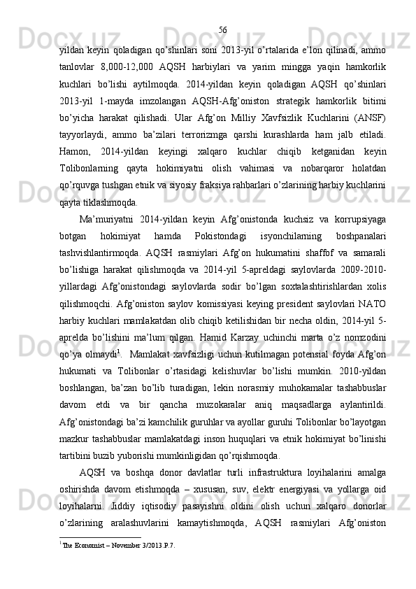 56
yildan   keyin   qoladigan   qo’shinlari   soni   2013-yil   o’rtalarida   e’lon   qilinadi,   ammo
tanlovlar   8,000-12,000   AQSH   harbiylari   va   yarim   mingga   yaqin   hamkorlik
kuchlari   bo’lishi   aytilmoqda.   2014-yildan   keyin   qoladigan   AQSH   qo’shinlari
2013-yil   1-mayda   imzolangan   AQSH-Afg’oniston   strategik   hamkorlik   bitimi
bo’yicha   harakat   qilishadi.   Ular   Afg’on   Milliy   Xavfsizlik   Kuchlarini   (ANSF)
tayyorlaydi,   ammo   ba’zilari   terrorizmga   qarshi   kurashlarda   ham   jalb   etiladi.
Hamon,   2014-yildan   keyingi   xalqaro   kuchlar   chiqib   ketganidan   keyin
Tolibonlarning   qayta   hokimiyatni   olish   vahimasi   va   nobarqaror   holatdan
qo’rquvga tushgan etnik va siyosiy fraksiya rahbarlari o’zlarining harbiy kuchlarini
qayta tiklashmoqda.
Ma’muriyatni   2014-yildan   keyin   Afg’onistonda   kuchsiz   va   korrupsiyaga
botgan   hokimiyat   hamda   Pokistondagi   isyonchilarning   boshpanalari
tashvishlantirmoqda.   AQSH   rasmiylari   Afg’on   hukumatini   shaffof   va   samarali
bo’lishiga   harakat   qilishmoqda   va   2014-yil   5-apreldagi   saylovlarda   2009-2010-
yillardagi   Afg’onistondagi   saylovlarda   sodir   bo’lgan   soxtalashtirishlardan   xolis
qilishmoqchi.   Afg’oniston   saylov   komissiyasi   keying   president   saylovlari   NATO
harbiy kuchlari  mamlakatdan  olib chiqib ketilishidan  bir  necha  oldin, 2014-yil  5-
aprelda   bo’lishini   ma’lum   qilgan.   Hamid   Karzay   uchinchi   marta   o’z   nomzodini
qo’ya   olmaydi 1
.     Mamlakat   xavfsizligi   uchun   kutilmagan   potensial   foyda   Afg’on
hukumati   va   Tolibonlar   o’rtasidagi   kelishuvlar   bo’lishi   mumkin.   2010-yildan
boshlangan,   ba’zan   bo’lib   turadigan,   lekin   norasmiy   muhokamalar   tashabbuslar
davom   etdi   va   bir   qancha   muzokaralar   aniq   maqsadlarga   aylantirildi.
Afg’onistondagi ba’zi kamchilik guruhlar va ayollar guruhi Tolibonlar bo’layotgan
mazkur   tashabbuslar   mamlakatdagi   inson   huquqlari   va   etnik   hokimiyat   bo’linishi
tartibini buzib yuborishi mumkinligidan qo’rqishmoqda.  
AQSH   va   boshqa   donor   davlatlar   turli   infrastruktura   loyihalarini   amalga
oshirishda   davom   etishmoqda   –   xususan,   suv,   elektr   energiyasi   va   yollarga   oid
loyihalarni.   Jiddiy   iqtisodiy   pasayishni   oldini   olish   uchun   xalqaro   donorlar
o’zlarining   aralashuvlarini   kamaytishmoqda,   AQSH   rasmiylari   Afg’oniston
1
The   Economist  –  November  3/2013. P .7. 