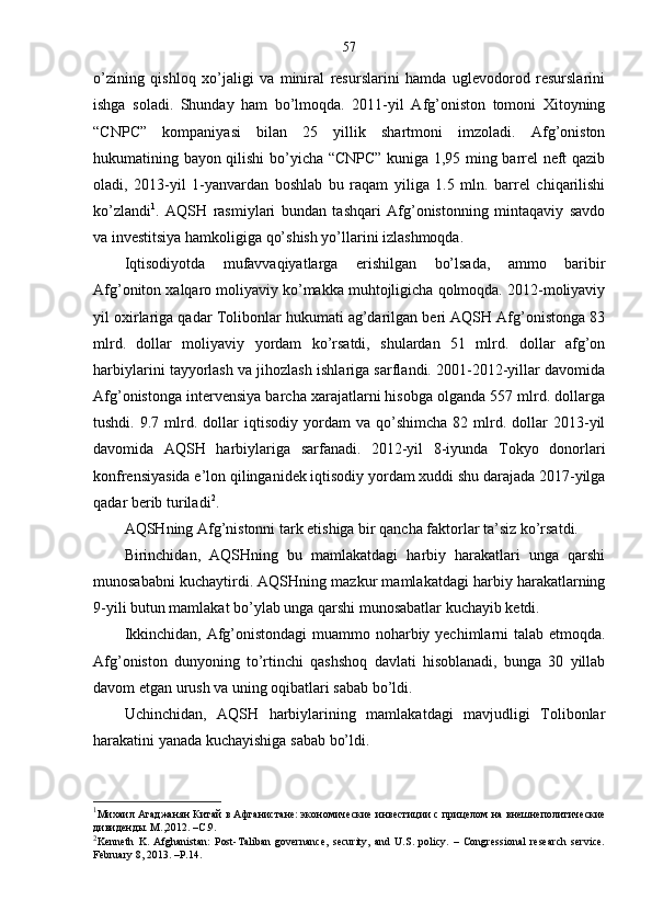 57
o’zining   qishloq   xo’jaligi   va   miniral   resurslarini   hamda   uglevodorod   resurslarini
ishga   soladi.   Shunday   ham   bo’lmoqda.   2011-yil   Afg’oniston   tomoni   Xitoyning
“CNPC”   kompaniyasi   bilan   25   yillik   shartmoni   imzoladi.   Afg’oniston
hukumatining bayon qilishi bo’yicha “CNPC” kuniga 1,95 ming barrel neft qazib
oladi,   2013-yil   1-yanvardan   boshlab   bu   raqam   yiliga   1.5   mln.   barrel   chiqarilishi
ko’zlandi 1
.   AQSH   rasmiylari   bundan   tashqari   Afg’onistonning   mintaqaviy   savdo
va investitsiya hamkoligiga qo’shish yo’llarini izlashmoqda. 
Iqtisodiyotda   mufavvaqiyatlarga   erishilgan   bo’lsada,   ammo   baribir
Afg’oniton xalqaro moliyaviy ko’makka muhtojligicha qolmoqda. 2012-moliyaviy
yil oxirlariga qadar Tolibonlar hukumati ag’darilgan beri AQSH Afg’onistonga 83
mlrd.   dollar   moliyaviy   yordam   ko’rsatdi,   shulardan   51   mlrd.   dollar   afg’on
harbiylarini tayyorlash va jihozlash ishlariga sarflandi. 2001-2012-yillar davomida
Afg’onistonga intervensiya barcha xarajatlarni hisobga olganda 557 mlrd. dollarga
tushdi.   9.7  mlrd.  dollar   iqtisodiy   yordam   va   qo’shimcha   82   mlrd.   dollar   2013-yil
davomida   AQSH   harbiylariga   sarfanadi.   2012-yil   8-iyunda   Tokyo   donorlari
konfrensiyasida e’lon qilinganidek iqtisodiy yordam xuddi shu darajada 2017-yilga
qadar berib turiladi 2
. 
AQSHning Afg’nistonni tark etishiga bir qancha faktorlar ta’siz ko’rsatdi.
Birinchidan,   AQSHning   bu   mamlakatdagi   harbiy   harakatlari   unga   qarshi
munosababni kuchaytirdi. AQSHning mazkur mamlakatdagi harbiy harakatlarning
9-yili butun mamlakat bo’ylab unga qarshi munosabatlar kuchayib ketdi.
Ikkinchidan, Afg’onistondagi  muammo noharbiy yechimlarni talab etmoqda.
Afg’oniston   dunyoning   to’rtinchi   qashshoq   davlati   hisoblanadi,   bunga   30   yillab
davom etgan urush va uning oqibatlari sabab bo’ldi. 
Uchinchidan,   AQSH   harbiylarining   mamlakatdagi   mavjudligi   Tolibonlar
harakatini yanada kuchayishiga sabab bo’ldi.
1
Михаил Агаджанян   Кит ай в Афганистане: экономические   инвестиции с пр ицелом на   внешнеполитические
дивиденды .  M., 2012. –C.9.
2
Kenneth   K.   Afghanistan:   Post-Taliban   governance,   security,   and   U.S.   policy.   –   Congressional   research   service.
February 8, 2013. –P.14. 