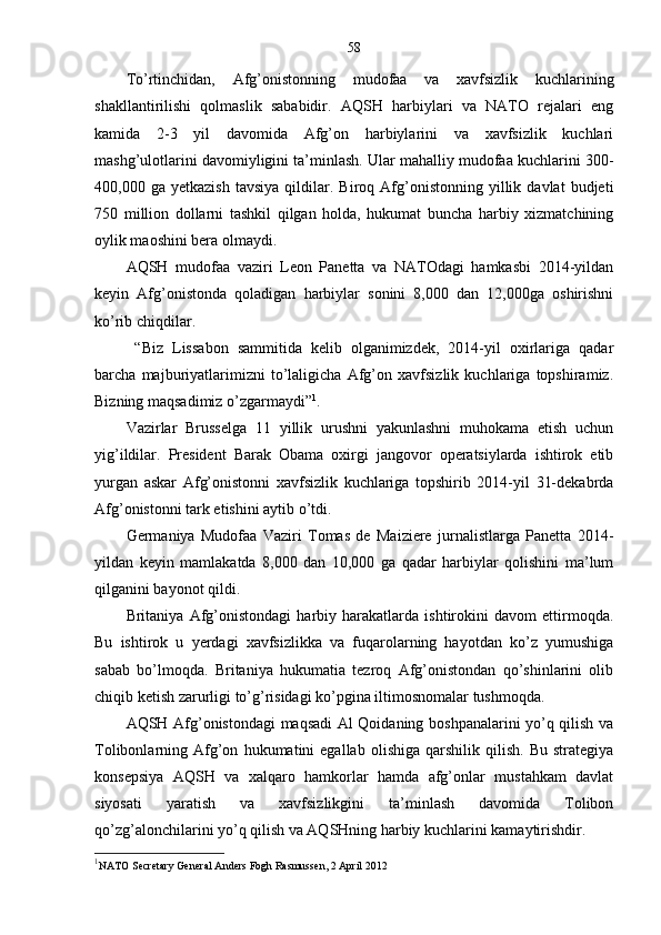 58
To’rtinchidan,   Afg’onistonning   mudofaa   va   xavfsizlik   kuchlarining
shakllantirilishi   qolmaslik   sababidir.   AQSH   harbiylari   va   NATO   rejalari   eng
kamida   2-3   yil   davomida   Afg’on   harbiylarini   va   xavfsizlik   kuchlari
mashg’ulotlarini davomiyligini ta’minlash. Ular mahalliy mudofaa kuchlarini 300-
400,000  ga   yetkazish   tavsiya   qildilar.  Biroq   Afg’onistonning   yillik   davlat   budjeti
750   million   dollarni   tashkil   qilgan   holda,   hukumat   buncha   harbiy   xizmatchining
oylik maoshini bera olmaydi. 
AQSH   mudofaa   vaziri   Leon   Panetta   va   NATOdagi   hamkasbi   2014-yildan
keyin   Afg’onistonda   qoladigan   harbiylar   sonini   8,000   dan   12,000ga   oshirishni
ko’rib chiqdilar.  
  “Biz   Lissabon   sammitida   kelib   olganimizdek,   2014-yil   oxirlariga   qadar
barcha   majburiyatlarimizni   to’laligicha   Afg’on   xavfsizlik   kuchlariga   topshiramiz.
Bizning maqsadimiz o’zgarmaydi” 1
.
Vazirlar   Brusselga   11   yillik   urushni   yakunlashni   muhokama   etish   uchun
yig’ildilar.   President   Barak   Obama   oxirgi   jangovor   operatsiylarda   ishtirok   etib
yurgan   askar   Afg’onistonni   xavfsizlik   kuchlariga   topshirib   2014-yil   31-dekabrda
Afg’onistonni tark etishini aytib o’tdi. 
Germaniya   Mudofaa   Vaziri   Tomas   de   Maiziere   jurnalistlarga   Panetta   2014-
yildan   keyin   mamlakatda   8,000   dan   10,000   ga   qadar   harbiylar   qolishini   ma’lum
qilganini bayonot qildi. 
Britaniya   Afg’onistondagi   harbiy   harakatlarda   ishtirokini   davom   ettirmoqda.
Bu   ishtirok   u   yerdagi   xavfsizlikka   va   fuqarolarning   hayotdan   ko’z   yumushiga
sabab   bo’lmoqda.   Britaniya   hukumatia   tezroq   Afg’onistondan   qo’shinlarini   olib
chiqib ketish zarurligi to’g’risidagi ko’pgina iltimosnomalar tushmoqda. 
AQSH Afg’onistondagi maqsadi Al Qoidaning boshpanalarini yo’q qilish va
Tolibonlarning  Afg’on   hukumatini   egallab   olishiga   qarshilik   qilish.   Bu   strategiya
konsepsiya   AQSH   va   xalqaro   hamkorlar   hamda   afg’onlar   mustahkam   davlat
siyosati   yaratish   va   xavfsizlikgini   ta’minlash   davomida   Tolibon
qo’zg’alonchilarini yo’q qilish va AQSHning harbiy kuchlarini kamaytirishdir.
1
NATO Secretary General Anders Fogh Rasmussen, 2 April 2012 