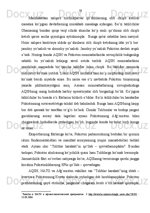 59
Mamlakatdan   xalqaro   tinchlikparvar   qo’shinlarning   olib   chiqib   ketilish
masalasi   ko’pgian   davlatlarning   murakkab   masalaga   aylangan.   Ba’zi   tahlilchilar
Obamaning   bundan   qisqa   vaqt   ichida   shuncha   ko’p   sonli   qo’shinni   olib   chiqib
ketish   qarori   ancha   qiyinligini   aytishmoqda.     Bunga   qator   sabablar   ham   mavjud.
Hozir   xalqaro  kaolitsiya   oldida   qo’shinlarni   olib  chiqib   ketishning   ikki   yo’li   bor:
janubiy yo’nalish va shimoliy yo’nalish. Janubiy yo’nalish Pokiston davlati orqali
o’tadi. Hozirgi kunda AQSH va Pokiston munosabatlarida sovuqchilik tushganligi
sababli   bu   yo’nalish   kelajagi   savol   ostida   turibdi.   AQSH   munosabatlarni
yaxshilash   maqsadida   bir   qancha   takliflar   bilan   chiqdi.   Bu   takliflar   zaminida
moliyaviy ko’mak yotibdi. Lekin AQSH unchalik ham ko’p miqdordagi moliyaviy
ko’mak   berish   niyatida   emas.   Bu   narsa   esa   o’z   navbatida   Pokiston   tomonining
yanada   jahllantirayotgani   aniq.   Asosan   munosabatlarning   sovuqlashishiga
AQSHning   uning   hududida   harbiy   operatsiyalar   olib   borganligi   bo’ldi.   Ko’pgina
tahlilchilar bu borada o’z fikrlarini bildirib o’tdilar. Ba’zi tahlilchilar bu harakatlar
Pokistonning suvirenetitetiga tahdid deb baholashdi. Bunga ham AQSHning haqqi
bor  deb qarasak  bir  tarafdan to’g’ri  bo’ladi. Chunki  Tolibonlar va boshqa jangari
guruhlarning   asosiy   dala   lagerlari   aynan   Pokistonning   Afg’oniston   bilan
chegaradosh   hududlarida   joylashgan   bo’lib,   bugunda   kunda   bu   holat   hech   kimga
sir emas. 
Ekspertlarning  fikrlariga  ko‘ra,  Pokiston  parlamentining  beshdan  bir   qismini
islom   fundamentalistlari   va   mamlkat   armiyasining   yuqori   mansabdorlari   tashkil
etadi.   Aynan   ular   “Toliblar   harakati”ni   qo‘llab   –   quvvatlamoqdalar 1
.   Bundan
tashqari, Pokiston aholisining ko‘pchilik qismi ham Toliblarga ko‘mak bermoqda.
Jamoatchilik fikri so‘rovlari natijasiga ko‘ra, AQShning terrorizmga qarshi jangga
kirishini Pokistonliklarning 30%i qo‘llab – quvvatlagan. 
AQS H ,   NATO   va   Afg‘oniston   vakillari   esa   “Toliblar   harakati”ning   shtab   –
kvartirasi Pokistonning Kvetta shahrida joylashgan deb hisoblamoqdalar. Pokiston
prezidentining   qayd   etishicha,   jangarilar   chegarani   kesib   o‘tib   harakat   qilmoqda,
1
Талибы   и   НАТО   в   афгано - пакистанском   приграничье .   //   http://www.hs.uz/news/single   news.cfm?20502   -
23 . 08 . 2006 