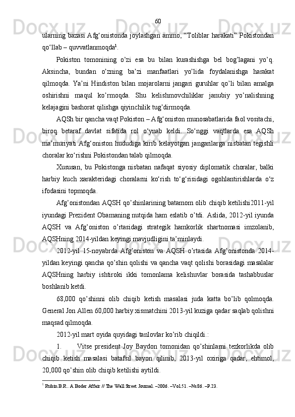 60
ularning bazasi  Afg‘onistonda  joylashgan  ammo, “Toliblar  harakati” Pokistondan
qo‘llab – quvvatlanmoqda 1
.
Pokiston   tomonining   o’zi   esa   bu   bilan   kurashishga   bel   bog’lagani   yo’q.
Aksincha,   bundan   o’zning   ba’zi   manfaatlari   yo’lida   foydalanishga   harakat
qilmoqda.   Ya’ni   Hindiston   bilan   mojarolarni   jangari   guruhlar   qo’li   bilan   amalga
oshirishni   maqul   ko’rmoqda.   Shu   kelishmovchiliklar   janubiy   yo’nalishning
kelajagini bashorat qilishga qiyinchilik tug’dirmoqda. 
AQSh bir qancha vaqt Pokiston – Afg‘oniston munosabatlarida faol vositachi,
biroq   betaraf   davlat   sifatida   rol   o‘ynab   keldi.   So‘nggi   vaqtlarda   esa   AQSh
ma’muriyati   Afg‘oniston   hududiga   kirib   kelayotgan   jangarilarga   nisbatan   tegishli
choralar ko‘rishni Pokistondan talab qilmoqda.
Xususan,   bu   Pokistonga   nisbatan   nafaqat   siyosiy   diplomatik   choralar,   balki
harbiy   kuch   xarakteridagi   choralarni   ko‘rish   to‘g‘risidagi   ogohlantirishlarda   o‘z
ifodasini topmoqda.
Afg’onistondan AQSH qo’shinlarining batamom olib chiqib ketilishi2011-yil
iyundagi Prezident  Obamaning nutqida ham eslatib o’tdi. Aslida, 2012-yil iyunda
AQSH   va   Afg’oniston   o’rtasidagi   strategik   hamkorlik   shartnomasi   imzolanib,
AQSHning 2014-yildan keyingi mavjudligini ta’minlaydi.
2012-yil   15-noyabrda   Afg’oniston   va   AQSH   o’rtasida   Afg’onistonda   2014-
yildan keyingi qancha qo’shin qolishi va qancha vaqt qolishi borasidagi masalalar
AQSHning   harbiy   ishtiroki   ikki   tomonlama   kelishuvlar   borasida   tashabbuslar
boshlanib ketdi. 
68,000   qo’shinni   olib   chiqib   ketish   masalasi   juda   katta   bo’lib   qolmoqda.
General Jon Allen 60,000 harbiy xismatchini 2013-yil kuziga qadar saqlab qolishni
maqsad qilmoqda.
2012-yil mart oyida quyidagi tanlovlar ko’rib chiqildi.:
1. Vitse   president   Joy   Baydon   tomonidan   qo’shinlarni   tezkorlikda   olib
chiqib   ketish   masalasi   batafsil   bayon   qilinib,   2013-yil   oxiriga   qadar,   ehtimol,
20,000 qo’shin olib chiqib ketilishi aytildi.
1
 Rubin B . R.. A Boder Affair // The Wall Street Journal .  –2006. – Vol.51.  – №.86.  – Р.23. 