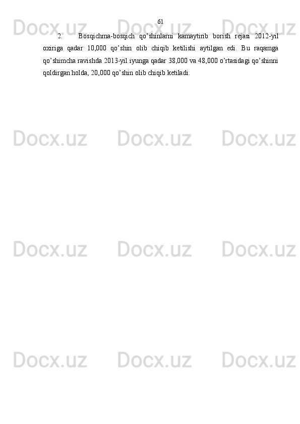 61
2. Bosqichma-bosqich   qo’shinlarni   kamaytirib   borish   rejasi   2012-yil
oxiriga   qadar   10,000   qo’shin   olib   chiqib   ketilishi   aytilgan   edi.   Bu   raqamga
qo’shimcha ravishda 2013-yil iyunga qadar 38,000 va 48,000 o’rtasidagi qo’shinni
qoldirgan holda, 20,000 qo’shin olib chiqib ketiladi. 