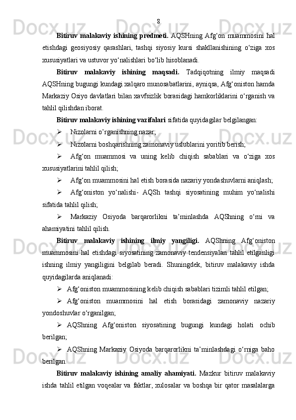 8
Bitiruv  malakaviy   ishining  predmeti.   AQSHning   Afg‘on   muammosini   hal
etishdagi   geosiyosiy   qarashlari,   tashqi   siyosiy   kursi   shakllanishining   o‘ziga   xos
xususiyatlari va ustuvor yo‘nalishlari bo‘lib hisoblanadi. 
Bitiruv   malakaviy   ishining   maqsadi.   Tadqiqotning   ilmiy   maqsadi
AQSHning bugungi kundagi xalqaro munosabatlarini, ayniqsa, Afg‘oniston hamda
Markaziy Osiyo davlatlari bilan xavfsizlik borasidagi hamkorliklarini o‘rganish va
tahlil qilishdan iborat. 
Bitiruv malakaviy ishining vazifalar i   sifatida quyidagilar   belgilangan: 
 Nizolarni o’rganishning nazar ;
 Nizolarni boshqarishning zamonaviy uslublarini yoritib berish;
 Afg‘on   muammosi   va   uning   kelib   chiqish   sabablari   va   o‘ziga   xos
xususiyatlarini tahlil qilish;
 Afg‘on muammosini hal etish borasida nazariy yondashuvlarni aniqlash;
 Afg‘oniston   yo‘nalishi-   AQSh   tashqi   siyosatining   muhim   yo‘nalishi
sifatida tahlil qilish;
 Markaziy   Osiyoda   barqarorlikni   ta’minlashda   AQShning   o‘rni   va
ahamiyatini tahlil qilish.
Bitiruv   malakaviy   ishining   ilmiy   yangiligi.   AQShning   Afg‘oniston
muammosini  hal  etishdagi  siyosatining zamonaviy tendensiyalari  tahlil  etilganligi
ishning   ilmiy   yangiligini   belgilab   beradi.   Shuningdek,   bitiruv   malakaviy   ishda
quyidagilarda aniqlanadi:
 Afg‘oniston muammosining k e lib chiqish sabablari tizimli tahlil etilgan;
 Afg‘oniston   muammosini   hal   e tish   borasidagi   zamonaviy   nazariy
yondoshuvlar o‘rganilgan;
 AQSh ning   Afg‘oniston   siyosatining   bugungi   kundagi   holati   ochib
b e rilgan;
 AQSh ning   Markaziy   Osiyoda   barqarorlikni   ta’minlashdagi   o‘rniga   baho
b e rilgan.
Bitiruv   malakaviy   ishining   amaliy   ahamiyati.   Mazkur   bitiruv   malakaviy
ishda  tahlil  etilgan  voqealar  va  faktlar,  xulosalar   va boshqa  bir  qator   masalalarga 