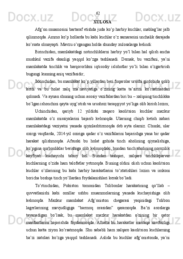 62
XULOSA
Afg’on muamosini bartaraf etishda juda ko’p harbiy kuchlar, mablag’lar jalb
qilinmoqda. Ammo ko’p hollarda bu kabi kuchlar o’z samarasini unchalik darajada
ko’rsata olmayapti. Mavzu o’rgangan holda shunday xulosalarga kelindi:
Birinchidan,   mamlakatdagi   notinchliklarni   harbiy   yo’l   bilan   hal   qilish   ancha
mushkul   vazifa   ekanligi   yaqqol   ko’zga   tashlanadi.   Demak,   bu   vazifani,   ya’ni
mamlakatda   tinchlik   va   barqororlikni   iqtisodiy   islohotlar   yo’li   bilan   o’zgartirish
bugungi kunning aniq vazifasidir;
Ikkinchidan, bu mamlakat ko’p yillardan beri fuqarolar urushi girdobida qolib
ketdi   va   bu   holat   xalq   ma’naviyatiga   o’zining   katta   ta’sirini   ko’rsatmasdan
qolmadi. Va aynan shuning uchun asosiy vazifalardan biri bu – xalqning tinchlikka
bo’lgan ishonchini qayta uyg’otish va urushsiz taraqqiyot yo’liga olib kirish lozim;
Uchinchidan,   qariyb   12   yildirki   xaqaro   kaolitsion   kuchlar   mazkur
mamlakatda   o’z   missiyalarini   bajarib   kelmoqda.   Ularning   chiqib   ketish   xabari
mamlakatdagi   vaziyatni   yanada   qiyinlashtirmoqda   deb   ayta   olamiz.   Chunki,   ular
oxirgi  vaqtlarda, 2014-yil oxiriga qadar  o’z vazifalarini  bajarishga yana bir qadar
harakat   qilishmoqda.   Afsuski   bu   holat   gohida   tinch   aholining   qiynalishiga,
ko’pgina qurbonliklar berishiga olib kelmoqdaki, bundan tinch aholining norozilik
kayfiyati   kuchayishi   tabiiy   hol.   Bundan   tashqari,   xalqaro   tinchlikparvar
kuchlarning o’zida ham talofatlar yetmoqda. Buning oldini olish uchun kaolitsion
kuchlar   o’zlarining   bu   kabi   harbiy   harakatlarini   to’xtatishlari   lozim   va   imkoni
boricha boshqa tinch yo’llardan foydalanishlari kerak bo’ladi. 
To’rtinchidan,   Pokiston   tomonidan   Tolibonlar   harakatining   qo‘llab   –
quvvatlanishi   kabi   omillar   ushbu   muammolarning   yanada   kuchayishiga   olib
kelmoqda.   Mazkur   mamlakat   Afg’oniston   chegarasi   yaqinidagi   Tolibon
lagerlarining   mavjudligiga   “barmoq   orasidan”   qaramoqda.   Ba’zi   asoslarga
tayanadigan   bo’lsak,   bu   mamlakat   mazkur   harakatdan   o’zining   bir   qator
manfaatlarini   bajarishda   foydanmoqda.   Albatta   bu   harakatlar   mintaqa   xavfsizligi
uchun  katta  ziyon  ko’rsatmoqda.  Shu  sababli   ham   xalqaro  kaolitsion   kuchlarning
ba’zi   xatolari   ko’zga   yaqqol   tashlanadi.   Aslida   bu   kuchlar   afg’onistonda,   ya’ni 