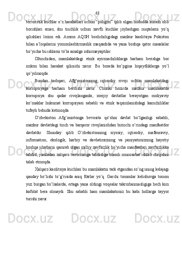 63
terroristik kuchlar o’z harakatlari uchun “poligon” qilib olgan hududda kurash olib
borishlari   emas,   shu   tinchlik   uchun   xavfli   kuchlar   joylashgan   nuqtalarni   yo’q
qilishlari   lozim   edi.   Ammo   AQSH   boshchiligidagi   mazkur   kaolitsiya   Pokiston
bilan   a’loqalarini   yomonlashtirmaslik   maqsadida   va   yana   boshqa   qator   masalalar
bo’yicha bu ishlarni to’la amalga oshirmayaptilar.
Oltinchidan,   mamlakatdagi   etnik   ayirmachilikl arga   barham   berishga   bor
imkon   bilan   harakat   qilinishi   zarur.   Bu   borada   ko’pgina   loqaydliklarga   yo’l
qo’yilmoqda.
Bundan   tashqari,   Afg’onistonning   iqtisodiy   rivoji   uchun   mamlakatdagi
korrupsiyaga   barham   berilishi   zarur.   Chunki   hozirda   mazkur   mamlakatda
korrupsiya   shu   qadar   rivojlanganki,   xorijiy   davlatlar   berayotgan   moliyaviy
ko’maklar   hukumat   korrupsiyasi   sababli   va   etnik   taqsimlanishdagi   kamchiliklar
tufayli behuda ketmoqda.
O’zbekiston   Afg’onistonga   bevosita   qo’shni   davlat   bo’lganligi   sababli,
mazkur   davlatdagi   tinch  va  barqaror  rivojlanishdan  birinchi   o’rindagi   manfaatdor
davlatdir.   Shunday   qilib   O’zbekistonning   siyosiy,   iqtisodiy,   mafkuraviy,
information,   ekologik,   harbiy   va   davlatimizning   va   jamiyatimizning   hayotiy
boshqa jihatlarni qamrab olgan milliy xavfsizlik bo’yicha manfaatlari xavfsizlikka
tahdid, jumladan xalqaro terrorizmga tahdidiga tizimli munosabat ishlab chiqishni
talab etmoqda.
Xalqaro kaolitsiya kuchlari bu mamlakatni tark etgandan so’ng uning kelajagi
qanday   bo’lishi   to’g’risida   aniq   fikrlar   yo’q.   Garchi   tomonlar   kelishuvga   tomon
yuz burgan bo’lsalarda, ertaga yana oldingi voqealar takrorlanmasligiga hech kim
kafolat   bera   olmaydi.   Shu   sababli   ham   mamlakatimiz   bu   kabi   hollarga   tayyor
turishi zarur. 
