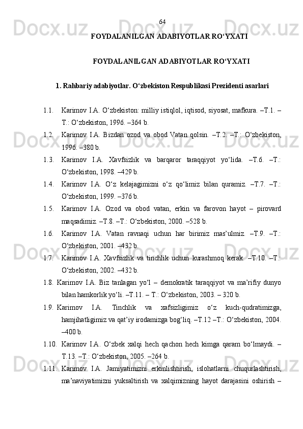 64
FOYDALANILGAN ADABIYOTLAR RO‘YXATI
FOYDALANILGAN ADABIYOTLAR RO‘YXATI
1 . Rahbariy adabiyotlar. O‘zbekiston Respublikasi Prezidenti asarlari
1.1. Karimov I.A. O‘zbekiston: milliy istiqlol, iqtisod, siyosat, mafkura. –T.1. –
T.: O‘zbekiston, 1996. –364 b.
1.2. Karimov   I.A.   Bizdan   ozod   va   obod   Vatan   qolsin.   –T.2.   –T.:   O‘zbekiston,
1996. –380 b.
1.3. Karimov   I.A.   Xavfsizlik   va   barqaror   taraqqiyot   yo‘lida.   –T.6.   –T.:
O‘zbekiston, 1998. –429 b.
1.4. Karimov   I.A.   O‘z   kelajagimizni   o‘z   qo‘limiz   bilan   quramiz.   –T.7.   –T.:
O‘zbekiston, 1999. –376 b.
1.5. Karimov   I.A.   Ozod   va   obod   vatan,   erkin   va   farovon   hayot   –   pirovard
maqsadimiz. –T.8. –T.: O‘zbekiston, 2000. –528 b.
1.6. Karimov   I.A.   Vatan   ravnaqi   uchun   har   birimiz   mas’ulmiz.   –T.9.   –T.:
O‘zbekiston, 2001. –432 b.
1.7. Karimov   I.A.   Xavfsizlik   va   tinchlik   uchun   kurashmoq   kerak.   –T.10.   –T.:
O‘zbekiston, 2002. –432 b.
1.8. Karimov   I.A.   Biz   tanlagan   yo‘l   –   demokratik   taraqqiyot   va   ma’rifiy   dunyo
bilan hamkorlik yo‘li. –T.11. – T.: O‘zbekiston, 2003. – 320 b.
1.9. Karimov   I.A.   Tinchlik   va   xafsizligimiz   o‘z   kuch-qudratimizga,
hamjihatligimiz va qat’iy irodamizga bog‘liq. –T.12 –T.: O‘zbekiston, 2004.
–400 b.
1.10. Karimov   I.A.   O‘zbek   xalqi   hech   qachon   hech   kimga   qaram   bo‘lmaydi.   –
T.13. –T.: O‘zbekiston, 2005. –264 b.
1.11. Karimov   I.A.   Jamiyatimizni   erkinlishtirish,   islohatlarni   chuqurlashtirish,
ma’naviyatimizni   yuksaltirish   va   xalqimizning   hayot   darajasini   oshirish   – 
