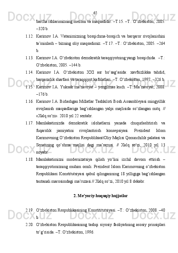 65
barcha ishlarimizning mezoni va maqsadidir. –T.15. –T.: O‘zbekiston, 2005.
–320 b.
1.12. Karimov   I.A.   Vatanimizning   bosqichma-bosqich   va   barqaror   rivojlanishini
ta’minlash – bizning oliy maqsadimiz. –T.17. –T.: O‘zbekiston, 2005. –264
b.
1.13. Karimov I.A. O‘zbekiston demokratik taraqqiyotning yangi bosqichida.  –T.:
O‘zbekiston, 2005. –144.b.
1.14. Karimov   I.A.   O‘zbekiston   XXI   asr   bo‘sag‘asida:   xavfsizlikka   tahdid,
barqarorlik shartlari va taraqqiyot kafolatlari. –T.:O‘zbekiston, 1997. –326.b.
1.15. Karimov I.A. Yuksak ma’naviyat – yengilmas kuch. –T.:Ma’naviyat, 2008.
–176 b.
1.16. Karimov I.A. Birlashgan Millatlar Tashkiloti Bosh Assambleyasi mingyillik
rivojlanish   maqsadlariga   bag‘ishlangan   yalpi   majlisida   so‘zlangan   nutq.   //
«Xalq so‘zi». 2010 yil 22 sentabr.
1.17. Mamlakatimizda   demokratik   islohatlarni   yanada   chuqurlashtirish   va
fuqarolik   jamiyatini   rivojlantirish   konsepsiyasi.   Prezident   Islom
Karimovning O‘zbekiston RespublikasitOliy Majlisi Qonunchilik palatasi va
Senatining   qo‘shma   majlisi   dagi   ma’razusi.   //   Xalq   so‘zi,   2010   yil   13
noyabr.
1.18. Mamlakatimizni   modernizatsiya   qilish   yo‘lini   izchil   davom   ettirish   –
taraqqiyotimizning muhim omili. Prezident Islom Karimovning o‘zbekiston
Respublikasi   Konstitutsiyasi   qabul   qilinganining   18   yilligiga   bag‘ishlangan
tantanali marosimdagi ma’ruzasi.// Xalq so‘zi, 2010 yil 8 dekabr.
2 . Me’yoriy-huquqiy hujjatlar
2.19. O‘zbekiston Respublikasining Konstititutsiyasi. –T.: O‘zbekiston, 2008. –40
b.
2.20. O‘zbekiston  Respublikasining  tashqi  siyosiy  faoliyatining asosiy  prinsiplari
to‘g‘risida. –T.:O‘zbekiston, 1996. 