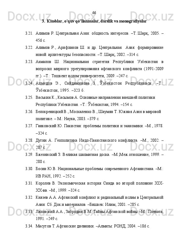 66
3.   Kitoblar ,  o’quv qo’llanmalar ,  darslik va monografiyalar
3.21. Алимов   Р.   Центральная   Азия:   общность   интересов.   –Т.: Шарқ ,   2005.   –
456 с.
3.22. Алимов   Р. ,   Арифханов   Ш.   и   др.   Центральная     Азия:   формирование
новой  архитектуры безопасности. –Т.:Шарқ, 2002. –314 с.
3.23. Акмалов   Ш.   Национальная   стратегия   Республики   Узбекистан   в
вопросах   мирного   урегулирования   афганского   конфликта   (1991-2009
гг.).  – Т.: Тошкент ислом университети, 2009. – 247 с.
3.24. Ахмедов   Э.,   Сайдаминова   3.   Ўзбекистон   Республикаси.   – Т.:
Ўзбекистон, 1995 .   – 323 б.
3.25. Васъкин К . , Касымов А. Основные направления внешней политики 
Республики Узбекистан.  – Т.:  Ў збекистан, 1994 .   – 154 c.
3.26. Белокреницкий В., Москаленко В., Шаумян Т. Южная Азия в мировой 
политике.  –  М.: Наука, 2003. – 379 с.
3.27. Ганковский Ю. Пакистан: проблемы политики и эканомики. –М. ,  1978 .
– 324 с .
3.28. Дугин   А.   Геополитика   Индо-Пакистанского   конфликта.   – М. ,   2002.   –
287 с.
3.29. Бжезинский З. Великая шахматная доска.   – М. ,Меж.отношение,   1999.   –
280 с.   
3.30. Босин Ю.В. Национальные проблемы современного Афганистана.  – М.:
ИВ РАН, 1992. – 252 с.
3.31. Королев   В.   Экономическая   история   Синда   во   второй   половине   XIX -
XX -вв.  – М. ,  1999. – 324 с. 
3.32. Князев А.А. Афганский конфликт и радикальный ислам в Центральной
Азии: Сб. Док.и материалов.  – Бишкек :  Илим,   2001.  –285 с.
3.33. Ляховский А.А., Забродин В.М. Тайны Афганской войны  – М.: Плената,
1991.  –249 с.
3.34. Масутов Т. Афганские дневники.  – Алматы :  РОНД, 2004.  –186 с. 
