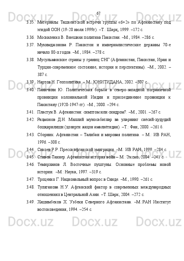 67
3.35. Материалы   Ташкентской   встречи   группы   «6+2»   по   Афганистану   под
эгидой ООН (19-20 июля 1999г).  – Т.: Шар қ , 1999.  –172 с. 
3.36. Москаленко В. Внешняя политика Пакистан. –М. ,  1984 .  – 286 с.
3.37. Мукимджонова   Р.   Пакистон   и   имнериалистические   державы   70-е
начало 80-х годов. –М. ,  1984 .  – 278 с.    
3.38. Мусульманские  страны  у границ  СНГ  (Афганистан,   Пакистан,  Иран и
Турция-современное   состояние,   история   и   перспективы).   – М. ,   2002.   –
387 с.  
3.39. Нартов Н. Геополитика. – М.: ЮНИТИДАНА, 2002. – 307 с.
3.40. Паничкин   Ю.   Политическая   борьба   в   северо-западной   пограничной
провинции   колониальной   Индии   и   присоединение   провинции   к
Пакистану (1920-1947-гг).  – М. ,  2000. – 294 с.
3.41. Пластун В. Афганистан: симптом или синдром?.  – М. ,  2001.   – 267 с.
3.42. Раҳмонов   Д.Н.   Миллий   муносабатлар   ва   уларнинг   сиёсий-ҳудудий
бошқарилиши (ҳозирги жаҳон амалиётидан).  – Т. :  Фан,   2000.  –261 б.
3.43. Сборник.   Афганистан   –   Талибан   и   мировая   политика.   –   М.:   ИВ   РАН,
1996.  –308 с.
3.44. Сикоев Р.Р. Пресса афганской эмиграции.  – М.: ИВ РАН, 1999 . –284 с.  
3.45. Стивен Таннер. Афганистан история войн  –  М.: Эксмо, 2004.  –241 с.
3.46. Темирханов   Л.   Восточные   пуштуны.   Основные   проблемы   новой
истории .   –М.: Наука, 1997.  –319 с.
3.47. Троценко Г. Национальный вопрос в Синде.  – М. ,  1990.   – 261 с.
3.48. Туляганова   Н.У.   Афганский   фактор   в   современных   международных
отношениях в Центральной Азии. –Т.:Шарк, 2004.  –272 с.
3.49. Хашимбеков   Х.   Узбеки   Северного   Афганистана.   – М.: РАН   Институт
востоковедения, 1994.  –254 с. 