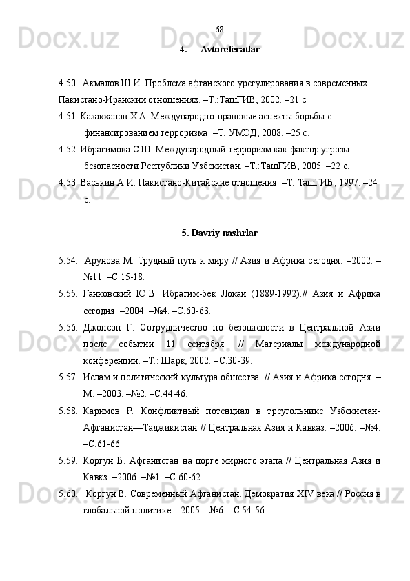 68
4. Avtoreferatlar
4.50   Акмалов Ш.И. Проблема афганского урегулирования в современных     
Пакистано-Иранских отношениях. –Т.:ТашГИВ, 2002. –21 с.
4.51  Казакханов Х.А. Международно-правовые аспекты борьбы с 
финансированием терроризма. –Т.:УМЭД, 2008. –25 с.
4.52  Ибра г имов а  С.Ш. Международный терроризм как фактор угрозы 
безопасности Республики Узбекистан. –Т.:ТашГИВ, 2005. –22 с.
4.53  Васькин А.И. Пакистано-Китайские отношения. –Т.:ТашГИВ, 1997. –24 
с. 
5 .  Davriy   nashrlar
5.54.   Арунова М. Трудный путь к миру //  Азия  и Африка сегодня .   –2002 .   –
№11 .  –С.15 -18.
5.55.   Ганковский   Ю.В.   Ибрагим-бек   Локаи   (1889-1992).//   Азия   и   Африка
сегодня .  –2004 .  –№4. –С.60-63. 
5.56. Джонсон   Г.   Сотрудничество   по   безопасности   в   Центральной   Азии
после   событии   11   сентября.   //   Материалы   международной
конференции.  – Т.: Шарк, 2002. – С.30-39.
5.57. Ислам и политический культура обшества.  //  Азия и Африка сегодня .  –
М.  –2003 .  –№2 .  – С.44-46.  
5.58. Каримов   Р.   Конфликтный   потенциал   в   треугольнике   Узбекистан-
Афганистан—Таджикистан // Центральная Азия и Кавказ .   –2006 .   –№4.
–С.61-66. 
5.59. Коргун   В.   Афганистан   на   порге   мирного   этапа   //   Центральная   Азия   и
Кавкз .  – 2006.  –№1. –С.60-62. 
5.60.   Коргун В. Современный Афганистан. Демократия Х IV  века // Россия в
глобальной политике .  –2005 .  –№6.   –С.54-56.  