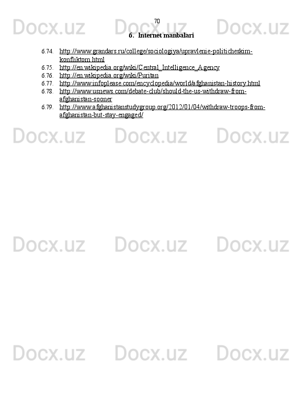 70
6. Internet manbalari
6.74. http://www.grandars.ru/college/sociologiya/upravlenie-politicheskim-   
konfliktom.html
6.75. http://en.wikipedia.org/wiki/Central_Intelligence_Agency   
6.76. http://en.wikipedia.org/wiki/Puritan   
6.77. http://www.infoplease.com/encyclopedia/world/afghanistan-history.html   
6.78. http://www.usnews.com/debate-club/should-the-us-withdraw-from-   
afghanistan-sooner
6.79. http://www.afghanistanstudygroup.org/2012/01/04/withdraw-troops-from-   
afghanistan-but-stay-engaged/ 