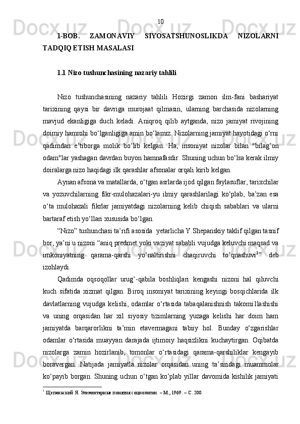 10
1-BOB.   ZAMONAVIY   SIYOSATSHUNOSLIKDA   NIZOLARNI
TADQIQ ETISH MASALASI
1.1 Nizo tushunchasining nazariy tahlili
Nizo   tushunchasining   nazariy   tahlili   Hozirgi   zamon   ilm-fani   bashariyat
tarixining   qaysi   bir   davriga   murojaat   qilmasin,   ularning   barchasida   nizolarning
mavjud   ekanligiga   duch   keladi.   Aniqroq   qilib   aytganda,   nizo   jamiyat   rivojining
doimiy hamrohi bo‘lganligiga amin bo‘lamiz. Nizolarning jamiyat hayotidagi o‘rni
qadimdan   e’tiborga   molik   bo‘lib   kelgan.   Ha,   insoniyat   nizolar   bilan   "bilag’on
odam"lar yashagan davrdan buyon hamnafasdir. Shuning uchun bo‘lsa kerak ilmiy
doiralarga nizo haqidagi ilk qarashlar afsonalar orqali kirib kelgan.
Aynan afsona va matallarda, o‘tgan asrlarda ijod qilgan faylasuflar, tarixchilar
va   yozuvchilarning   fikr-mulohazalari-yu   ilmiy   qarashlarilagi   ko‘plab,   ba’zan   esa
o‘ta   mulohazali   fikrlar   jamiyatdagi   nizolarning   kelib   chiqish   sabablari   va   ularni
bartaraf etish yo‘llari xususida bo‘lgan. 
“Nizo” tushunchasi ta’rifi asosida  yetarlicha Y.Shepanskiy taklif qilgan tasnif
bor, ya’ni u nizoni “aniq predmet yoki vaziyat sababli vujudga keluvchi maqsad va
imkoniyatning   qarama-qarshi   yo’naltirishni   chaqiruvchi   to’qnashuvi 1
”   deb
izohlaydi.
Qadimda   oqsoqollar   urug’-qabila   boshliqlari   kengashi   nizoni   hal   qiluvchi
kuch   sifatida   xizmat   qilgan.   Biroq   insoniyat   tarixining   keyingi   bosqichlarida   ilk
davlatlarning   vujudga   kelishi,   odamlar   o‘rtasida   tabaqalanishnish   takomi1lashishi
va   uning   orqasidan   har   xil   siyosiy   tizimlarning   yuzaga   kelishi   har   doim   ham
jamiyatda   barqarorlikni   ta’min   etavermagani   tabiiy   hol.   Bunday   o‘zgarishlar
odamlar   o‘rtasida   muayyan   darajada   ijtimoiy   haqsizlikni   kuchaytirgan.   Oqibatda
nizolarga   zamin   hozirlanib,   tomonlar   o‘rtasidagi   qarama-qarshiliklar   kengayib
boravergan.   Natijada   jamiyatla   nizolar   orqasidan   uning   ta’siridagi   muammolar
ko‘payib borgan. Shuning uchun o‘tgan ko’plab yillar davomida kishilik jamiyati
1
 Щепаньский Я. Элементарные понятия социологии.  –  М., 1969. –  C . 200. 