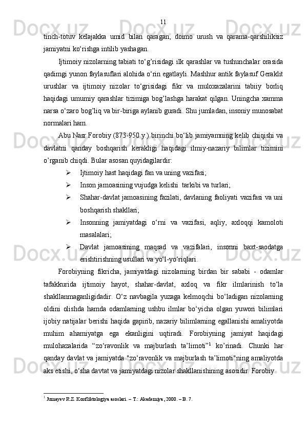 11
tinch-totuv   kelajakka   umid   bilan   qaragan,   doimo   urush   va   qarama-qarshiliksiz
jamiyatni ko‘rishga intilib yashagan.
Ijtimoiy nizolarning tabiati to‘g’risidagi ilk qarashlar va tushunchalar orasida
qadimgi yunon faylasuflari alohida o‘rin egatlayli. Mashhur antik faylasuf Geraklit
urushlar   va   ijtimoiy   nizolar   to‘grisidagi   fikr   va   muloxazalarini   tabiiy   borliq
haqidagi umumiy qarashlar  tizimiga bog’lashga  harakat  qilgan. Uningcha xamma
narsa o‘zaro bog’liq va bir-biriga aylanib guradi. Shu jumladan, insoniy munosabat
normalari ham.
Abu Nasr Forobiy (873-950 y.) birinchi bo‘lib jamiyamning kelib chiqishi va
davlatni   qanday   boshqarish   kerakligi   haqidagi   ilmiy-nazariy   bilimlar   tizimini
o’rganib chiqdi. Bular asosan quyidagilardir:
 Ijtimoiy hast haqidagi fan va uning vazifasi;
 Inson jamoasining vujudga kelishi  tarkibi va turlari;
 Shahar-davlat jamoasining fazilati, davlaning faoliyati vazifasi va uni
boshqarish shakllari;
 Insonning   jamiyatdagi   o‘rni   va   vazifasi,   aqliy,   axloqqi   kamoloti
masalalari;
 Davlat   jamoasining   maqsad   va   vazifalari,   insonni   baxt-saodatga
erishtirishning usullari va yo‘l-yo‘riqlari.
Forobiyning   fikricha,   jamiyatdagi   nizolarning   birdan   bir   sababi   -   odamlar
tafakkurida   ijtimoiy   hayot,   shahar-davlat,   axloq   va   fikr   ilmlarinish   to‘la
shakllanmaganligidadir.   O‘z   navbagila   yuzaga   kelmoqchi   bo‘ladigan   nizolarning
oldini   olishda   hamda   odamlarning   ushbu   ilmlar   bo‘yicha   olgan   yuwori   bilimlari
ijobiy natijalar berishi haqida gapirib, nazariy bilimlarning egallanishi amaliyotda
muhim   ahamiyatga   ega   ekanligini   uqtiradi.   Forobiyning   jamiyat   haqidagi
mulohazalarida   “zo‘ravonlik   va   majburlash   ta’limoti” 1
  ko’rinadi.   Chunki   har
qanday davlat va jamiyatda "zo‘ravonlik va majburlash ta’limoti"ning amaliyotda
aks etishi, o‘sha davtat va jamiyatdagi nizolar shakllanishining asosidir. Forobiy
1
 Jumayev R.Z. Konfliktologiya asoslari.  –  T.: Akademiya, 2000. – B. 7. 