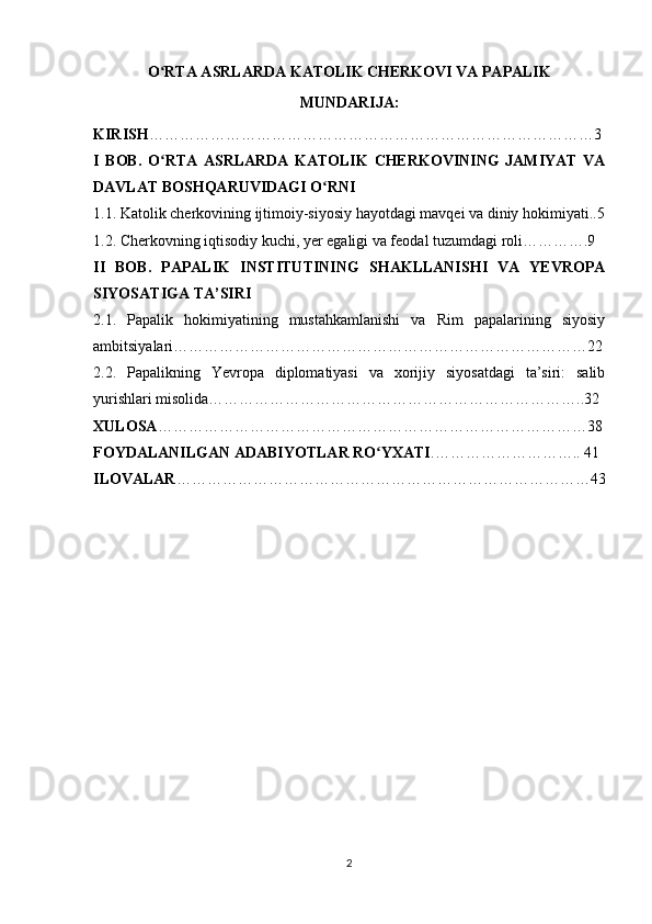 O RTA ASRLARDA KATOLIK CHERKOVI VA PAPALIKʻ
MUNDARIJA:
KIRISH ……………………………………………………………………………3
I   BOB.   O RTA   ASRLARDA   KATOLIK   CHERKOVINING   JAMIYAT   VA
ʻ
DAVLAT BOSHQARUVIDAGI O RNI	
ʻ
1.1. Katolik cherkovining ijtimoiy-siyosiy hayotdagi mavqei va diniy hokimiyati..5
1.2. Cherkovning iqtisodiy kuchi, yer egaligi va feodal tuzumdagi roli………….9
II   BOB.   PAPALIK   INSTITUTINING   SHAKLLANISHI   VA   YEVROPA
SIYOSATIGA TA’SIRI
2.1.   Papalik   hokimiyatining   mustahkamlanishi   va   Rim   papalarining   siyosiy
ambitsiyalari………………………………………………………………………22
2.2.   Papalikning   Yevropa   diplomatiyasi   va   xorijiy   siyosatdagi   ta’siri:   salib
yurishlari misolida………………………………………………………………..32
XULOSA …………………………………………………………………………38
FOYDALANILGAN ADABIYOTLAR RO YXATI	
ʻ .……………………….. 41
ILOVALAR ………………………………………………………………………43
2 