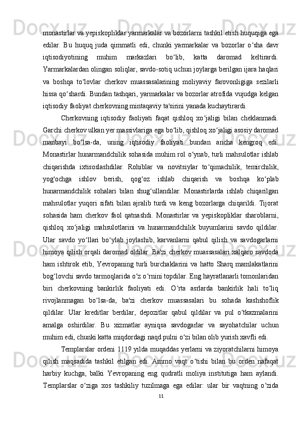monastirlar va yepiskopliklar yarmarkalar va bozorlarni tashkil etish huquqiga ega
edilar.   Bu   huquq   juda   qimmatli   edi,   chunki   yarmarkalar   va   bozorlar   o sha   davrʻ
iqtisodiyotining   muhim   markazlari   bo lib,   katta   daromad   keltirardi.	
ʻ
Yarmarkalardan olingan soliqlar, savdo-sotiq uchun joylarga berilgan ijara haqlari
va   boshqa   to lovlar   cherkov   muassasalarining   moliyaviy   farovonligiga   sezilarli	
ʻ
hissa qo shardi. Bundan tashqari, yarmarkalar va bozorlar atrofida vujudga kelgan	
ʻ
iqtisodiy faoliyat cherkovning mintaqaviy ta'sirini yanada kuchaytirardi.
Cherkovning   iqtisodiy   faoliyati   faqat   qishloq   xo jaligi   bilan   cheklanmadi.	
ʻ
Garchi cherkov ulkan yer massivlariga ega bo lib, qishloq xo jaligi asosiy daromad	
ʻ ʻ
manbayi   bo lsa-da,   uning   iqtisodiy   faoliyati   bundan   ancha   kengroq   edi.	
ʻ
Monastirlar  hunarmandchilik sohasida  muhim  rol  o ynab, turli  mahsulotlar ishlab	
ʻ
chiqarishda   ixtisoslashdilar.   Rohiblar   va   novitsiylar   to qimachilik,   temirchilik,	
ʻ
yog'ochga   ishlov   berish,   qog oz   ishlab   chiqarish   va   boshqa   ko plab	
ʻ ʻ
hunarmandchilik   sohalari   bilan   shug ullandilar.   Monastirlarda   ishlab   chiqarilgan	
ʻ
mahsulotlar   yuqori   sifati   bilan   ajralib   turdi   va   keng   bozorlarga   chiqarildi.   Tijorat
sohasida   ham   cherkov   faol   qatnashdi.   Monastirlar   va   yepiskopliklar   sharoblarni,
qishloq   xo jaligi   mahsulotlarini   va   hunarmandchilik   buyumlarini   savdo   qildilar.	
ʻ
Ular   savdo   yo llari   bo ylab   joylashib,   karvanlarni   qabul   qilish   va   savdogarlarni	
ʻ ʻ
himoya qilish orqali daromad oldilar. Ba'zi cherkov muassasalari xalqaro savdoda
ham   ishtirok   etib,   Yevropaning   turli   burchaklarini   va   hatto   Sharq   mamlakatlarini
bog lovchi savdo tarmoqlarida o z o rnini topdilar. Eng hayratlanarli tomonlaridan	
ʻ ʻ ʻ
biri   cherkovning   bankirlik   faoliyati   edi.   O rta   asrlarda   bankirlik   hali   to liq	
ʻ ʻ
rivojlanmagan   bo lsa-da,   ba'zi   cherkov   muassasalari   bu   sohada   kashshoflik	
ʻ
qildilar.   Ular   kreditlar   berdilar,   depozitlar   qabul   qildilar   va   pul   o tkazmalarini	
ʻ
amalga   oshirdilar.   Bu   xizmatlar   ayniqsa   savdogarlar   va   sayohatchilar   uchun
muhim edi, chunki katta miqdordagi naqd pulni o zi bilan olib yurish xavfli edi.	
ʻ
Templarslar ordeni 1119 yilda muqaddas yerlarni va ziyoratchilarni himoya
qilish   maqsadida   tashkil   etilgan   edi.   Ammo   vaqt   o tishi   bilan   bu   orden   nafaqat	
ʻ
harbiy   kuchga,   balki   Yevropaning   eng   qudratli   moliya   institutiga   ham   aylandi.
Templarslar   o ziga   xos   tashkiliy   tuzilmaga   ega   edilar:   ular   bir   vaqtning   o zida	
ʻ ʻ
11 