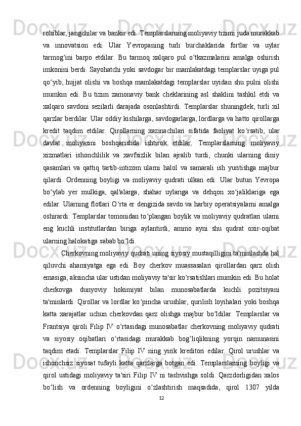 rohiblar, jangchilar va bankir edi. Templarslarning moliyaviy tizimi juda murakkab
va   innovatsion   edi.   Ular   Yevropaning   turli   burchaklarida   fortlar   va   uylar
tarmog ini   barpo   etdilar.   Bu   tarmoq   xalqaro   pul   o tkazmalarini   amalga   oshirishʻ ʻ
imkonini berdi. Sayohatchi yoki savdogar bir mamlakatdagi templarslar uyiga pul
qo yib,   hujjat   olishi   va   boshqa   mamlakatdagi   templarslar   uyidan   shu   pulni   olishi	
ʻ
mumkin   edi.   Bu   tizim   zamonaviy   bank   cheklarining   asl   shaklini   tashkil   etdi   va
xalqaro   savdoni   sezilarli   darajada   osonlashtirdi.   Templarslar   shuningdek,   turli   xil
qarzlar berdilar. Ular oddiy kishilarga, savdogarlarga, lordlarga va hatto qirollarga
kredit   taqdim   etdilar.   Qirollarning   xazinachilari   sifatida   faoliyat   ko rsatib,   ular	
ʻ
davlat   moliyasini   boshqarishda   ishtirok   etdilar.   Templarslarning   moliyaviy
xizmatlari   ishonchlilik   va   xavfsizlik   bilan   ajralib   turdi,   chunki   ularning   diniy
qasamlari   va   qattiq   tartib-intizom   ularni   halol   va   samarali   ish   yuritishga   majbur
qilardi.   Ordenning   boyligi   va   moliyaviy   qudrati   ulkan   edi.   Ular   butun   Yevropa
bo ylab   yer   mulkiga,   qal'alarga,   shahar   uylariga   va   dehqon   xo jaliklariga   ega	
ʻ ʻ
edilar. Ularning flotlari O rta er dengizida savdo va harbiy operatsiyalarni amalga	
ʻ
oshirardi. Templarslar tomonidan to plangan boylik va moliyaviy qudratlari ularni	
ʻ
eng   kuchli   institutlardan   biriga   aylantirdi,   ammo   ayni   shu   qudrat   oxir-oqibat
ularning halokatiga sabab bo ldi.	
ʻ
Cherkovning moliyaviy qudrati uning siyosiy mustaqilligini ta'minlashda hal
qiluvchi   ahamiyatga   ega   edi.   Boy   cherkov   muassasalari   qirollardan   qarz   olish
emasiga, aksincha ular ustidan moliyaviy ta'sir ko rsatishlari mumkin edi. Bu holat	
ʻ
cherkovga   dunyoviy   hokimiyat   bilan   munosabatlarda   kuchli   pozitsiyani
ta'minlardi. Qirollar va lordlar ko pincha urushlar, qurilish loyihalari yoki boshqa	
ʻ
katta   xarajatlar   uchun   cherkovdan   qarz   olishga   majbur   bo ldilar.   Templarslar   va	
ʻ
Frantsiya   qiroli   Filip   IV   o rtasidagi   munosabatlar   cherkovning   moliyaviy   qudrati	
ʻ
va   siyosiy   oqibatlari   o rtasidagi   murakkab   bog liqlikning   yorqin   namunasini	
ʻ ʻ
taqdim   etadi.   Templarslar   Filip   IV   ning   yirik   kreditori   edilar.   Qirol   urushlar   va
ishonchsiz   siyosat   tufayli   katta   qarzlarga   botgan   edi.   Templarslarning   boyligi   va
qirol   ustidagi   moliyaviy   ta'siri   Filip   IV   ni   tashvishga   soldi.   Qarzdorligidan   xalos
bo lish   va   ordenning   boyligini   o zlashtirish   maqsadida,   qirol   1307   yilda	
ʻ ʻ
12 