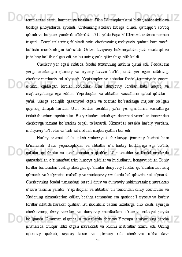 templarslar qarshi kampaniya boshladi. Filip IV templarslarni bid'at, ahlоqsizlik va
boshqa   jinoyatlarda   aybladi.   Ordenning   a'zolari   hibsga   olindi,   qattiqqo l   so roqʻ ʻ
qilindi va ko plari yondirib o ldirildi. 1312 yilda Papa V Klement ordenni rasman	
ʻ ʻ
tugatdi. Templarslarning falokatli oxiri cherkovning moliyaviy qudrati ham xavfli
bo lishi   mumkinligini   ko rsatdi.   Orden   dunyoviy   hokimiyatdan   juda   mustaqil   va	
ʻ ʻ
juda boy bo lib qolgan edi, va bu uning yo q qilinishiga olib keldi.	
ʻ ʻ
Cherkov   yer   egasi   sifatida   feodal   tuzumning   muhim   qismi   edi.   Feodalizm
yerga   asoslangan   ijtimoiy   va   siyosiy   tuzum   bo lib,   unda   yer   egasi   sifatidagi	
ʻ
cherkov markaziy rol o ynardi. Yepiskoplar  va abbatlar feodal ierarxiyada yuqori	
ʻ
o rinni   egallagan   lordlar   bo ldilar.   Ular   dunyoviy   lordlar   kabi   huquq   va	
ʻ ʻ
majburiyatlarga   ega   edilar.   Yepiskoplar   va   abbatlar   vassallarni   qabul   qildilar   -
ya'ni,   ularga   sodiqlik   qasamyod   etgan   va   xizmat   ko rsatishga   majbur   bo lgan	
ʻ ʻ
quyiroq   darajali   lordlar.   Ular   feodlar   berdilar,   ya'ni   yer   qismlarini   vassallarga
ishlatish uchun topshirdilar. Bu yerlardan keladigan daromad vassallar tomonidan
cherkovga   xizmat   ko rsatish   orqali   to lanardi.   Xizmatlar   orasida   harbiy   yordam,	
ʻ ʻ
moliyaviy to lovlar va turli xil mehnat majburiyatlari bor edi.	
ʻ
Harbiy   xizmat   talab   qilish   imkoniyati   cherkovga   jismoniy   kuchni   ham
ta'minlardi.   Ba'zi   yepiskopliklar   va   abbatlar   o z   harbiy   kuchlariga   ega   bo lib,	
ʻ ʻ
qal'alar,   qo shinlar   va   qurollanmalar   saqladilar.   Ular   urushlar   va   feodal   nizolarda	
ʻ
qatnashdilar, o z manfaatlarini himoya qildilar va hududlarini kengaytirdilar. Diniy	
ʻ
lordlar tomonidan boshqariladigan qo shinlar dunyoviy lordlar qo shinlaridan farq	
ʻ ʻ
qilmasdi va ko pincha mahalliy va mintaqaviy nizolarda hal qiluvchi rol o ynardi.	
ʻ ʻ
Cherkovning feodal tuzumdagi bu roli diniy va dunyoviy hokimiyatning murakkab
o zaro  ta'sirini  yaratdi.  Yepiskoplar   va abbatlar   bir   tomondan  diniy boshchilar  va	
ʻ
Xudoning xizmatkorlari  edilar, boshqa tomondan esa  qattiqqo l  siyosiy  va harbiy	
ʻ
lordlar   sifatida   harakat   qildilar.   Bu   ikkiliklik   ba'zan   nizolarga   olib   keldi,   ayniqsa
cherkovning   diniy   vazifasi   va   dunyoviy   manfaatlari   o rtasida   ziddiyat   paydo	
ʻ
bo lganda. Umuman olganda, o rta asrlarda cherkov Yevropa jamiyatining barcha	
ʻ ʻ
jihatlarida   chuqur   ildiz   otgan   murakkab   va   kuchli   institutlar   tizimi   edi.   Uning
iqtisodiy   qudrati,   siyosiy   ta'siri   va   ijtimoiy   roli   cherkovni   o sha   davr	
ʻ
13 