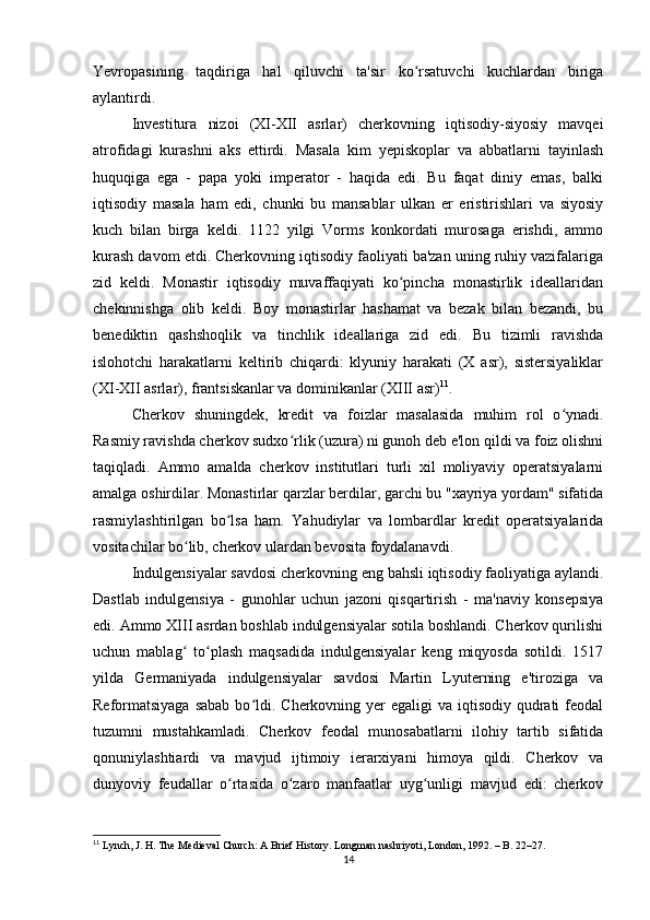 Yevropasining   taqdiriga   hal   qiluvchi   ta'sir   ko rsatuvchi   kuchlardan   birigaʻ
aylantirdi.
Investitura   nizoi   (XI-XII   asrlar)   cherkovning   iqtisodiy-siyosiy   mavqei
atrofidagi   kurashni   aks   ettirdi.   Masala   kim   yepiskoplar   va   abbatlarni   tayinlash
huquqiga   ega   -   papa   yoki   imperator   -   haqida   edi.   Bu   faqat   diniy   emas,   balki
iqtisodiy   masala   ham   edi,   chunki   bu   mansablar   ulkan   er   eristirishlari   va   siyosiy
kuch   bilan   birga   keldi.   1122   yilgi   Vorms   konkordati   murosaga   erishdi,   ammo
kurash davom etdi. Cherkovning iqtisodiy faoliyati ba'zan uning ruhiy vazifalariga
zid   keldi.   Monastir   iqtisodiy   muvaffaqiyati   ko pincha   monastirlik   ideallaridan	
ʻ
chekinnishga   olib   keldi.   Boy   monastirlar   hashamat   va   bezak   bilan   bezandi,   bu
benediktin   qashshoqlik   va   tinchlik   ideallariga   zid   edi.   Bu   tizimli   ravishda
islohotchi   harakatlarni   keltirib   chiqardi:   klyuniy   harakati   (X   asr),   sistersiyaliklar
(XI-XII asrlar), frantsiskanlar va dominikanlar (XIII asr) 11
.
Cherkov   shuningdek,   kredit   va   foizlar   masalasida   muhim   rol   o ynadi.	
ʻ
Rasmiy ravishda cherkov sudxo rlik (uzura) ni gunoh deb e'lon qildi va foiz olishni	
ʻ
taqiqladi.   Ammo   amalda   cherkov   institutlari   turli   xil   moliyaviy   operatsiyalarni
amalga oshirdilar. Monastirlar qarzlar berdilar, garchi bu "xayriya yordam" sifatida
rasmiylashtirilgan   bo lsa   ham.   Yahudiylar   va   lombardlar   kredit   operatsiyalarida	
ʻ
vositachilar bo lib, cherkov ulardan bevosita foydalanavdi.	
ʻ
Indulgensiyalar savdosi cherkovning eng bahsli iqtisodiy faoliyatiga aylandi.
Dastlab   indulgensiya   -   gunohlar   uchun   jazoni   qisqartirish   -   ma'naviy   konsepsiya
edi. Ammo XIII asrdan boshlab indulgensiyalar sotila boshlandi. Cherkov qurilishi
uchun   mablag   to plash   maqsadida   indulgensiyalar   keng   miqyosda   sotildi.   1517
ʻ ʻ
yilda   Germaniyada   indulgensiyalar   savdosi   Martin   Lyuterning   e'tiroziga   va
Reformatsiyaga  sabab  bo ldi. Cherkovning yer  egaligi  va  iqtisodiy  qudrati  feodal	
ʻ
tuzumni   mustahkamladi.   Cherkov   feodal   munosabatlarni   ilohiy   tartib   sifatida
qonuniylashtiardi   va   mavjud   ijtimoiy   ierarxiyani   himoya   qildi.   Cherkov   va
dunyoviy   feudallar   o rtasida   o zaro   manfaatlar   uyg unligi   mavjud   edi:   cherkov	
ʻ ʻ ʻ
11
 Lynch, J. H. The Medieval Church: A Brief History. Longman nashriyoti, London, 1992. – B. 22–27.
14 