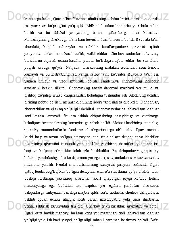 kitoblarga   ko ra,   Qora   o lim   Yevropa   aholisining   uchdan   birini,   ba'zi   hududlardaʻ ʻ
esa   yarmidan   ko prog ini   yo q   qildi.   Millionlab   odam   bir   necha   yil   ichida   halok	
ʻ ʻ ʻ
bo ldi   va   bu   falokat   jamiyatning   barcha   qatlamlariga   ta'sir   ko rsatdi.	
ʻ ʻ
Pandemiyaning cherkovga ta'siri ham bevosita, ham bilvosita bo ldi. Bevosita ta'sir	
ʻ
shundaki,   ko plab   ruhoniylar   va   rohiblar   kasallanganlarni   parvarish   qilish	
ʻ
jarayonida   o zlari   ham   kasal   bo lib,   vafot   etdilar.   Cherkov   xodimlari   o z   diniy
ʻ ʻ ʻ
burchlarini   bajarish   uchun   kasallar   yonida   bo lishga   majbur   edilar,   bu   esa   ularni	
ʻ
yuqish   xavfiga   qo ydi.   Natijada,   cherkovning   malakali   xodimlari   soni   keskin	
ʻ
kamaydi   va   bu   institutning   faoliyatiga   salbiy   ta'sir   ko rsatdi.   Bilvosita   ta'sir   esa	
ʻ
yanada   chuqur   va   uzoq   muddatli   bo ldi.   Pandemiya   cherkovning   iqtisodiy	
ʻ
asoslarini   keskin   silkitdi.   Cherkovning   asosiy   daromad   manbayi   yer   mulki   va
qishloq   xo jaligi   ishlab   chiqarishidan   keladigan   tushumlar   edi.   Aholining   uchdan	
ʻ
birining nobud bo lishi mehnat kuchining jiddiy tanqisligiga olib keldi. Dehqonlar,	
ʻ
chorvachilar  va qishloq xo jaligi ishchilari, cherkov yerlarida ishlaydigan kishilar	
ʻ
soni   keskin   kamaydi.   Bu   esa   ishlab   chiqarishning   pasayishiga   va   cherkovga
keladigan daromadlarning kamayishiga sabab bo ldi. Mehnat  kuchining tanqisligi	
ʻ
iqtisodiy   munosabatlarda   fundamental   o zgarishlarga   olib   keldi.   Ilgari   mehnat	
ʻ
kuchi   ko p   va   arzon   bo lgan   bir   paytda,   endi   tirik   qolgan   dehqonlar   va   ishchilar	
ʻ ʻ
o zlarining   qiymatini   tushunib   yetdilar.   Ular   yaxshiroq   sharoitlar,   yuqoriroq   ish	
ʻ
haqi   va   ko proq   erkinliklar   talab   qila   boshladilar.   Bu   dehqonlarning   iqtisodiy	
ʻ
holatini yaxshilashga olib keldi, ammo yer egalari, shu jumladan cherkov uchun bu
muammo   yaratdi.   Feodal   munosabatlarning   susayishi   jarayoni   tezlashdi.   Ilgari
qattiq feodal bog liqlikda bo lgan dehqonlar endi o z shartlarini qo ya olishdi. Ular	
ʻ ʻ ʻ ʻ
boshqa   lordlarga,   yaxshiroq   sharoitlar   taklif   qilayotgan   joyga   ko chib   ketish	
ʻ
imkoniyatiga   ega   bo ldilar.   Bu   raqobat   yer   egalari,   jumladan   cherkovni	
ʻ
dehqonlarga imtiyozlar berishga majbur qildi. Ba'zi hollarda, cherkov dehqonlarni
ushlab   qolish   uchun   erkinlik   sotib   berish   imkoniyatini   yoki   ijara   shartlarini
yengillashtirish   zaruriyatini   tan   oldi.   Cherkov   er   eristirishlari   qiymatini   yo qotdi.	
ʻ
Ilgari   katta  boylik  manbayi  bo lgan  keng  yer   massivlari  endi  ishlaydigan   kishilar	
ʻ
yo qligi   yoki  ish  haqi   yuqori   bo lganligi  sababli   daromad  keltirmay  qo ydi. Ba'zi	
ʻ ʻ ʻ
16 