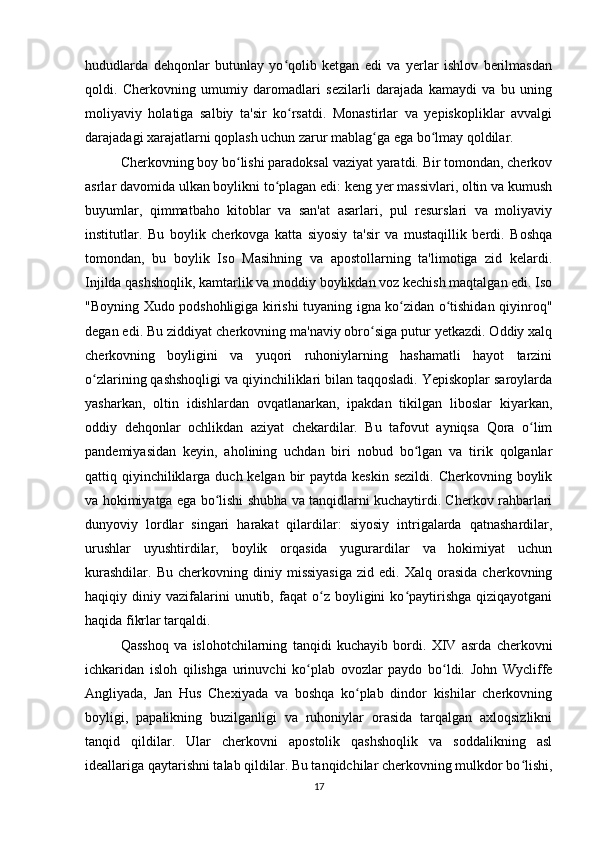hududlarda   dehqonlar   butunlay   yo qolib   ketgan   edi   va   yerlar   ishlov   berilmasdanʻ
qoldi.   Cherkovning   umumiy   daromadlari   sezilarli   darajada   kamaydi   va   bu   uning
moliyaviy   holatiga   salbiy   ta'sir   ko rsatdi.   Monastirlar   va   yepiskopliklar   avvalgi
ʻ
darajadagi xarajatlarni qoplash uchun zarur mablag ga ega bo lmay qoldilar.	
ʻ ʻ
Cherkovning boy bo lishi paradoksal vaziyat yaratdi. Bir tomondan, cherkov	
ʻ
asrlar davomida ulkan boylikni to plagan edi: keng yer massivlari, oltin va kumush	
ʻ
buyumlar,   qimmatbaho   kitoblar   va   san'at   asarlari,   pul   resurslari   va   moliyaviy
institutlar.   Bu   boylik   cherkovga   katta   siyosiy   ta'sir   va   mustaqillik   berdi.   Boshqa
tomondan,   bu   boylik   Iso   Masihning   va   apostollarning   ta'limotiga   zid   kelardi.
Injilda qashshoqlik, kamtarlik va moddiy boylikdan voz kechish maqtalgan edi. Iso
"Boyning Xudo podshohligiga kirishi tuyaning igna ko zidan o tishidan qiyinroq"	
ʻ ʻ
degan edi. Bu ziddiyat cherkovning ma'naviy obro siga putur yetkazdi. Oddiy xalq	
ʻ
cherkovning   boyligini   va   yuqori   ruhoniylarning   hashamatli   hayot   tarzini
o zlarining qashshoqligi va qiyinchiliklari bilan taqqosladi. Yepiskoplar saroylarda	
ʻ
yasharkan,   oltin   idishlardan   ovqatlanarkan,   ipakdan   tikilgan   liboslar   kiyarkan,
oddiy   dehqonlar   ochlikdan   aziyat   chekardilar.   Bu   tafovut   ayniqsa   Qora   o lim	
ʻ
pandemiyasidan   keyin,   aholining   uchdan   biri   nobud   bo lgan   va   tirik   qolganlar	
ʻ
qattiq qiyinchiliklarga duch kelgan  bir  paytda keskin  sezildi.  Cherkovning boylik
va hokimiyatga ega bo lishi shubha va tanqidlarni kuchaytirdi. Cherkov rahbarlari	
ʻ
dunyoviy   lordlar   singari   harakat   qilardilar:   siyosiy   intrigalarda   qatnashardilar,
urushlar   uyushtirdilar,   boylik   orqasida   yugurardilar   va   hokimiyat   uchun
kurashdilar.   Bu   cherkovning  diniy   missiyasiga   zid  edi.   Xalq   orasida   cherkovning
haqiqiy  diniy   vazifalarini   unutib,   faqat   o z   boyligini   ko paytirishga   qiziqayotgani	
ʻ ʻ
haqida fikrlar tarqaldi.
Qasshoq   va   islohotchilarning   tanqidi   kuchayib   bordi.   XIV   asrda   cherkovni
ichkaridan   isloh   qilishga   urinuvchi   ko plab   ovozlar   paydo   bo ldi.   John   Wycliffe	
ʻ ʻ
Angliyada,   Jan   Hus   Chexiyada   va   boshqa   ko plab   dindor   kishilar   cherkovning	
ʻ
boyligi,   papalikning   buzilganligi   va   ruhoniylar   orasida   tarqalgan   axloqsizlikni
tanqid   qildilar.   Ular   cherkovni   apostolik   qashshoqlik   va   soddalikning   asl
ideallariga qaytarishni talab qildilar. Bu tanqidchilar cherkovning mulkdor bo lishi,	
ʻ
17 