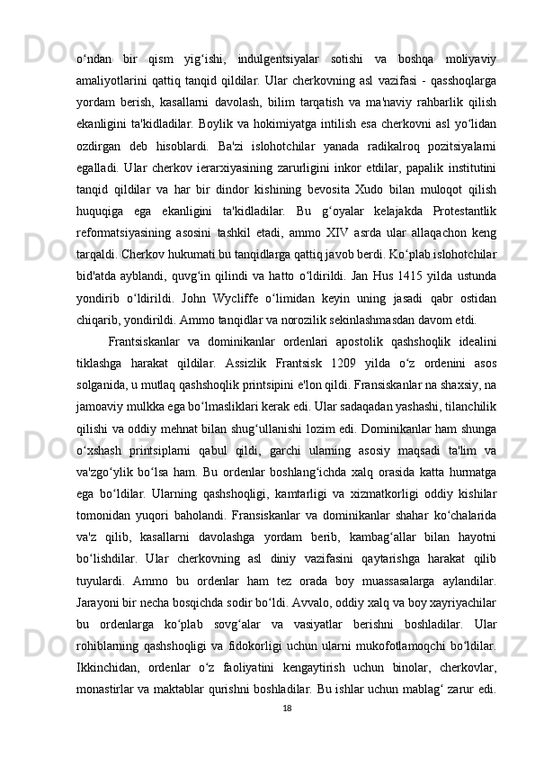 o ndan   bir   qism   yig ishi,   indulgentsiyalar   sotishi   va   boshqa   moliyaviyʻ ʻ
amaliyotlarini   qattiq   tanqid   qildilar.   Ular   cherkovning   asl   vazifasi   -   qasshoqlarga
yordam   berish,   kasallarni   davolash,   bilim   tarqatish   va   ma'naviy   rahbarlik   qilish
ekanligini   ta'kidladilar.   Boylik  va   hokimiyatga   intilish   esa   cherkovni   asl   yo lidan	
ʻ
ozdirgan   deb   hisoblardi.   Ba'zi   islohotchilar   yanada   radikalroq   pozitsiyalarni
egalladi.   Ular   cherkov   ierarxiyasining   zarurligini   inkor   etdilar,   papalik   institutini
tanqid   qildilar   va   har   bir   dindor   kishining   bevosita   Xudo   bilan   muloqot   qilish
huquqiga   ega   ekanligini   ta'kidladilar.   Bu   g oyalar   kelajakda   Protestantlik	
ʻ
reformatsiyasining   asosini   tashkil   etadi,   ammo   XIV   asrda   ular   allaqachon   keng
tarqaldi. Cherkov hukumati bu tanqidlarga qattiq javob berdi. Ko plab islohotchilar	
ʻ
bid'atda   ayblandi,   quvg in   qilindi   va   hatto   o ldirildi.   Jan   Hus   1415   yilda   ustunda	
ʻ ʻ
yondirib   o ldirildi.   John   Wycliffe   o limidan   keyin   uning   jasadi   qabr   ostidan	
ʻ ʻ
chiqarib, yondirildi. Ammo tanqidlar va norozilik sekinlashmasdan davom etdi.
Frantsiskanlar   va   dominikanlar   ordenlari   apostolik   qashshoqlik   idealini
tiklashga   harakat   qildilar.   Assizlik   Frantsisk   1209   yilda   o z   ordenini   asos	
ʻ
solganida, u mutlaq qashshoqlik printsipini e'lon qildi. Fransiskanlar na shaxsiy, na
jamoaviy mulkka ega bo lmasliklari kerak edi. Ular sadaqadan yashashi, tilanchilik	
ʻ
qilishi va oddiy mehnat bilan shug ullanishi lozim edi. Dominikanlar ham shunga	
ʻ
o xshash   printsiplarni   qabul   qildi,   garchi   ularning   asosiy   maqsadi   ta'lim   va	
ʻ
va'zgo ylik   bo lsa   ham.   Bu   ordenlar   boshlang ichda   xalq   orasida   katta   hurmatga	
ʻ ʻ ʻ
ega   bo ldilar.   Ularning   qashshoqligi,   kamtarligi   va   xizmatkorligi   oddiy   kishilar
ʻ
tomonidan   yuqori   baholandi.   Fransiskanlar   va   dominikanlar   shahar   ko chalarida	
ʻ
va'z   qilib,   kasallarni   davolashga   yordam   berib,   kambag allar   bilan   hayotni	
ʻ
bo lishdilar.   Ular   cherkovning   asl   diniy   vazifasini   qaytarishga   harakat   qilib	
ʻ
tuyulardi.   Ammo   bu   ordenlar   ham   tez   orada   boy   muassasalarga   aylandilar.
Jarayoni bir necha bosqichda sodir bo ldi. Avvalo, oddiy xalq va boy xayriyachilar	
ʻ
bu   ordenlarga   ko plab   sovg alar   va   vasiyatlar   berishni   boshladilar.   Ular	
ʻ ʻ
rohiblarning   qashshoqligi   va   fidokorligi   uchun   ularni   mukofotlamoqchi   bo ldilar.	
ʻ
Ikkinchidan,   ordenlar   o z   faoliyatini   kengaytirish   uchun   binolar,   cherkovlar,	
ʻ
monastirlar va maktablar qurishni boshladilar. Bu ishlar uchun mablag  zarur edi.	
ʻ
18 