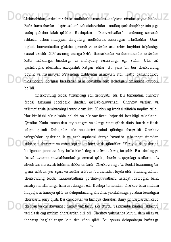 Uchinchidan,   ordenlar   ichida   mulkdorlik   masalasi   bo yicha   nizolar   paydo   bo ldi.ʻ ʻ
Ba'zi fransiskanlar - "spirituallar" deb ataluvchilar - mutlaq qashshoqlik printsipiga
sodiq   qolishni   talab   qildilar.   Boshqalari   -   "konventuallar"   -   ordening   samarali
ishlashi   uchun   muayyan   darajadagi   mulkdorlik   zarurligini   ta'kidladilar.   Oxir-
oqibat,   konventuallar   g alaba   qozondi   va   ordenlar   asta-sekin   boylikni   to plashga	
ʻ ʻ
ruxsat   berildi.  XIV   asrning  oxiriga  kelib,   fransiskanlar   va  dominikanlar   ordenlari
katta   mulklarga,   binolarga   va   moliyaviy   resurslarga   ega   edilar.   Ular   asl
qashshoqlik   idealidan   uzoqlashib   ketgan   edilar.   Bu   yana   bir   bor   cherkovning
boylik   va   ma'naviyat   o rtasidagi   ziddiyatni   namoyish   etdi.   Hatto   qashshoqlikni
ʻ
tiklamoqchi   bo lgan   harakatlar   ham   boylikka   olib   keladigan   tizimning   qurboni	
ʻ
bo ldi.	
ʻ
Cherkovning   feodal   tuzumdagi   roli   ziddiyatli   edi.   Bir   tomondan,   cherkov
feodal   tuzumni   ideologik   jihatdan   qo llab-quvvatladi.   Cherkov   va'zlari   va	
ʻ
ta'limotlarida jamiyatning ierarxik tuzilishi Xudoning irodasi sifatida taqdim etildi.
Har   bir   kishi   o z   o rnida   qolishi   va   o z   vazifasini   bajarishi   kerakligi   ta'kidlandi.	
ʻ ʻ ʻ
Qirollar   Xudo   tomonidan   tayinlangan   va   ularga   itoat   qilish   diniy   burch   sifatida
talqin   qilindi.   Dehqonlar   o z   holatlarini   qabul   qilishga   chaqirildi.   Cherkov	
ʻ
va'zgo ylari   qashshoqlik   va   azob-uqubatni   dunyo   hayotida   sabr-toqat   sinovlari	
ʻ
sifatida tushuntirar va oxiratdagi mukofotni va'da qilardilar. "Yer yuzida qashshoq
bo lganlar   jannatda   boy   bo ladilar"   degan   ta'limot   keng   tarqaldi.   Bu   ideologiya	
ʻ ʻ
feodal   tuzumni   mustahkamlashga   xizmat   qildi,   chunki   u   quyidagi   sinflarni   o z	
ʻ
ahvolidan norozilik bildirmaslikka undardi. Cherkovning o zi feodal tuzumning bir	
ʻ
qismi sifatida, yer egasi va lordlar sifatida, bu tizimdan foyda oldi. Shuning uchun,
cherkovning   feodal   munosabatlarni   qo llab-quvvatlashi   nafaqat   ideologik,   balki	
ʻ
amaliy manfaatlarga ham asoslangan edi. Boshqa tomondan, cherkov ba'zi muhim
huquqlarni himoya qildi va dehqonlarning ahvolini yaxshilashga yordam beradigan
choralarni joriy qildi. Bu cheklovlar va himoya choralari diniy printsiplardan kelib
chiqqan va cherkovning ijtimoiy vazifasini aks ettirdi. Yakshanba kunlari ishlashni
taqiqlash eng muhim choralardan biri edi. Cherkov yakshanba kunini dam olish va
ibodatga   bag ishlangan   kun   deb   e'lon   qildi.   Bu   qonun   dehqonlarga   haftasiga	
ʻ
19 