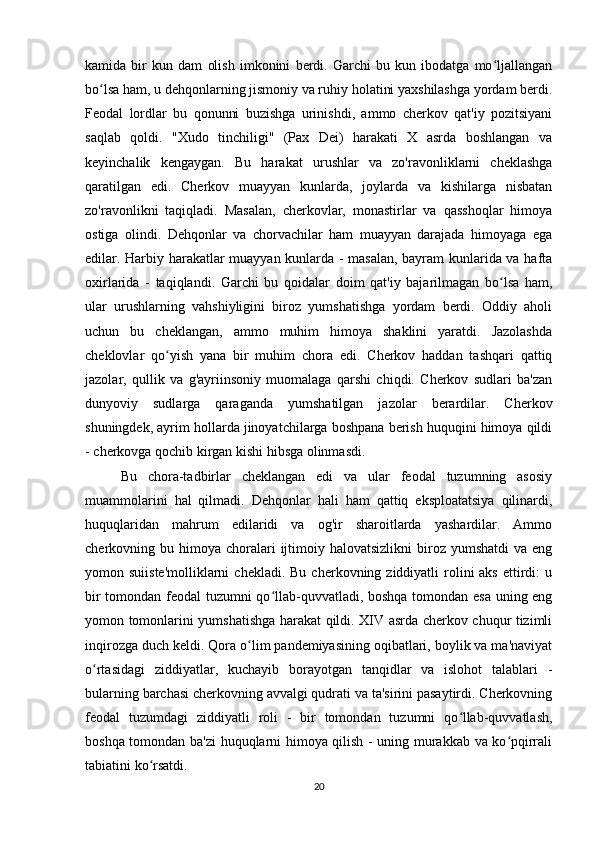 kamida   bir   kun   dam   olish   imkonini   berdi.   Garchi   bu   kun   ibodatga   mo ljallanganʻ
bo lsa ham, u dehqonlarning jismoniy va ruhiy holatini yaxshilashga yordam berdi.	
ʻ
Feodal   lordlar   bu   qonunni   buzishga   urinishdi,   ammo   cherkov   qat'iy   pozitsiyani
saqlab   qoldi.   "Xudo   tinchiligi"   (Pax   Dei)   harakati   X   asrda   boshlangan   va
keyinchalik   kengaygan.   Bu   harakat   urushlar   va   zo'ravonliklarni   cheklashga
qaratilgan   edi.   Cherkov   muayyan   kunlarda,   joylarda   va   kishilarga   nisbatan
zo'ravonlikni   taqiqladi.   Masalan,   cherkovlar,   monastirlar   va   qasshoqlar   himoya
ostiga   olindi.   Dehqonlar   va   chorvachilar   ham   muayyan   darajada   himoyaga   ega
edilar. Harbiy harakatlar muayyan kunlarda - masalan, bayram kunlarida va hafta
oxirlarida   -   taqiqlandi.   Garchi   bu   qoidalar   doim   qat'iy   bajarilmagan   bo lsa   ham,	
ʻ
ular   urushlarning   vahshiyligini   biroz   yumshatishga   yordam   berdi.   Oddiy   aholi
uchun   bu   cheklangan,   ammo   muhim   himoya   shaklini   yaratdi.   Jazolashda
cheklovlar   qo yish   yana   bir   muhim   chora   edi.   Cherkov   haddan   tashqari   qattiq	
ʻ
jazolar,   qullik   va   g'ayriinsoniy   muomalaga   qarshi   chiqdi.   Cherkov   sudlari   ba'zan
dunyoviy   sudlarga   qaraganda   yumshatilgan   jazolar   berardilar.   Cherkov
shuningdek, ayrim hollarda jinoyatchilarga boshpana berish huquqini himoya qildi
- cherkovga qochib kirgan kishi hibsga olinmasdi.
Bu   chora-tadbirlar   cheklangan   edi   va   ular   feodal   tuzumning   asosiy
muammolarini   hal   qilmadi.   Dehqonlar   hali   ham   qattiq   eksploatatsiya   qilinardi,
huquqlaridan   mahrum   edilaridi   va   og'ir   sharoitlarda   yashardilar.   Ammo
cherkovning bu  himoya  choralari  ijtimoiy halovatsizlikni  biroz yumshatdi  va  eng
yomon suiiste'molliklarni  chekladi.  Bu  cherkovning ziddiyatli   rolini  aks   ettirdi:  u
bir tomondan feodal tuzumni qo llab-quvvatladi, boshqa tomondan esa uning eng	
ʻ
yomon tomonlarini yumshatishga harakat qildi. XIV asrda cherkov chuqur tizimli
inqirozga duch keldi. Qora o lim pandemiyasining oqibatlari, boylik va ma'naviyat	
ʻ
o rtasidagi   ziddiyatlar,   kuchayib   borayotgan   tanqidlar   va   islohot   talablari   -	
ʻ
bularning barchasi cherkovning avvalgi qudrati va ta'sirini pasaytirdi. Cherkovning
feodal   tuzumdagi   ziddiyatli   roli   -   bir   tomondan   tuzumni   qo llab-quvvatlash,	
ʻ
boshqa tomondan ba'zi huquqlarni himoya qilish - uning murakkab va ko pqirrali	
ʻ
tabiatini ko rsatdi.	
ʻ
20 