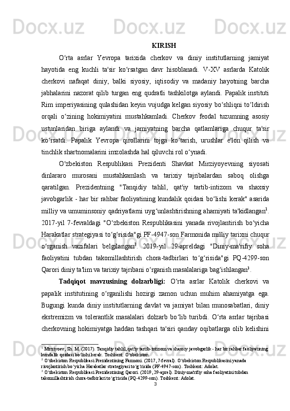 KIRISH
O rta   asrlar   Yevropa   tarixida   cherkov   va   diniy   institutlarning   jamiyatʻ
hayotida   eng   kuchli   ta'sir   ko rsatgan   davr   hisoblanadi.   V-XV   asrlarda   Katolik	
ʻ
cherkovi   nafaqat   diniy,   balki   siyosiy,   iqtisodiy   va   madaniy   hayotning   barcha
jabhalarini   nazorat   qilib   turgan   eng   qudratli   tashkilotga   aylandi.   Papalik   instituti
Rim imperiyasining qulashidan keyin vujudga kelgan siyosiy bo shliqni to ldirish	
ʻ ʻ
orqali   o zining   hokimiyatini   mustahkamladi.   Cherkov   feodal   tuzumning   asosiy	
ʻ
ustunlaridan   biriga   aylandi   va   jamiyatning   barcha   qatlamlariga   chuqur   ta'sir
ko rsatdi.   Papalik   Yevropa   qirollarini   tojga   ko tarish,   urushlar   e'lon   qilish   va	
ʻ ʻ
tinchlik shartnomalarini imzolashda hal qiluvchi rol o ynadi.	
ʻ
O zbekiston   Respublikasi   Prezidenti   Shavkat   Mirziyoyevning   siyosati	
ʻ
dinlararo   murosani   mustahkamlash   va   tarixiy   tajribalardan   saboq   olishga
qaratilgan.   Prezidentning   "Tanqidiy   tahlil,   qat'iy   tartib-intizom   va   shaxsiy
javobgarlik  -  har  bir  rahbar  faoliyatining kundalik  qoidasi   bo lishi  kerak"  asarida	
ʻ
milliy va umuminsoniy qadriyatlarni uyg unlashtirishning ahamiyati ta'kidlangan	
ʻ 1
.
2017-yil   7-fevraldagi   "O zbekiston   Respublikasini   yanada   rivojlantirish   bo yicha	
ʻ ʻ
Harakatlar strategiyasi to g risida"gi PF-4947-son Farmonida milliy tarixni chuqur
ʻ ʻ
o rganish   vazifalari   belgilangan	
ʻ 2
.   2019-yil   29-apreldagi   "Diniy-ma'rifiy   soha
faoliyatini   tubdan   takomillashtirish   chora-tadbirlari   to g risida"gi   PQ-4299-son	
ʻ ʻ
Qarori diniy ta'lim va tarixiy tajribani o rganish masalalariga bag ishlangan	
ʻ ʻ 3
. 
Tadqiqot   mavzusining   dolzarbligi:   O rta   asrlar   Katolik   cherkovi   va	
ʻ
papalik   institutining   o rganilishi   hozirgi   zamon   uchun   muhim   ahamiyatga   ega.	
ʻ
Bugungi   kunda   diniy   institutlarning   davlat   va   jamiyat   bilan   munosabatlari,   diniy
ekstremizm   va   tolerantlik   masalalari   dolzarb   bo lib   turibdi.   O rta   asrlar   tajribasi	
ʻ ʻ
cherkovning hokimiyatga haddan tashqari  ta'siri  qanday oqibatlarga olib kelishini
1
 Mirziyoev, Sh. M. (2017). Tanqidiy tahlil, qat'iy tartib-intizom va shaxsiy javobgarlik - har bir rahbar faoliyatining
kundalik qoidasi bo lishi kerak. Toshkent: O zbekiston.	
ʻ ʻ
2
 O zbekiston Respublikasi Prezidentining Farmoni. (2017, 7-fevral). O zbekiston Respublikasini yanada 	
ʻ ʻ
rivojlantirish bo yicha Harakatlar strategiyasi to g risida (PF-4947-son). Toshkent: Adolat.	
ʻ ʻ ʻ
3
 O zbekiston Respublikasi Prezidentining Qarori. (2019, 29-aprel). Diniy-ma'rifiy soha faoliyatini tubdan 	
ʻ
takomillashtirish chora-tadbirlari to g risida (PQ-4299-son). Toshkent: Adolat.	
ʻ ʻ
3 