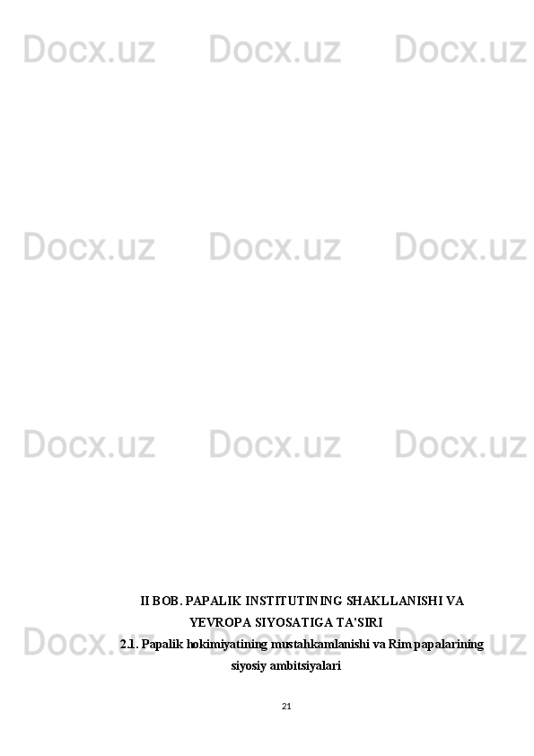 II BOB. PAPALIK INSTITUTINING SHAKLLANISHI VA
YEVROPA SIYOSATIGA TA'SIRI
2.1. Papalik hokimiyatining mustahkamlanishi va Rim papalarining
siyosiy ambitsiyalari
21 