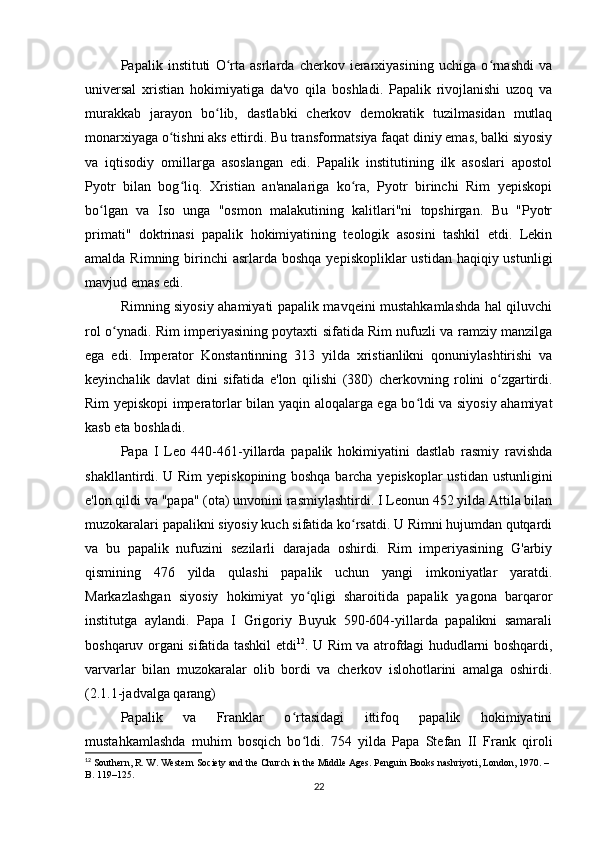 Papalik   instituti   O rta   asrlarda   cherkov   ierarxiyasining   uchiga   o rnashdi   vaʻ ʻ
universal   xristian   hokimiyatiga   da'vo   qila   boshladi.   Papalik   rivojlanishi   uzoq   va
murakkab   jarayon   bo lib,   dastlabki   cherkov   demokratik   tuzilmasidan   mutlaq	
ʻ
monarxiyaga o tishni aks ettirdi. Bu transformatsiya faqat diniy emas, balki siyosiy	
ʻ
va   iqtisodiy   omillarga   asoslangan   edi.   Papalik   institutining   ilk   asoslari   apostol
Pyotr   bilan   bog liq.   Xristian   an'analariga   ko ra,   Pyotr   birinchi   Rim   yepiskopi	
ʻ ʻ
bo lgan   va   Iso   unga   "osmon   malakutining   kalitlari"ni   topshirgan.   Bu   "Pyotr	
ʻ
primati"   doktrinasi   papalik   hokimiyatining   teologik   asosini   tashkil   etdi.   Lekin
amalda Rimning birinchi  asrlarda boshqa  yepiskopliklar  ustidan haqiqiy ustunligi
mavjud emas edi.
Rimning siyosiy ahamiyati papalik mavqeini mustahkamlashda hal qiluvchi
rol o ynadi. Rim imperiyasining poytaxti sifatida Rim nufuzli va ramziy manzilga	
ʻ
ega   edi.   Imperator   Konstantinning   313   yilda   xristianlikni   qonuniylashtirishi   va
keyinchalik   davlat   dini   sifatida   e'lon   qilishi   (380)   cherkovning   rolini   o zgartirdi.	
ʻ
Rim yepiskopi imperatorlar bilan yaqin aloqalarga ega bo ldi va siyosiy ahamiyat	
ʻ
kasb eta boshladi.
Papa   I   Leo   440-461-yillarda   papalik   hokimiyatini   dastlab   rasmiy   ravishda
shakllantirdi. U Rim yepiskopining boshqa barcha yepiskoplar  ustidan ustunligini
e'lon qildi va "papa" (ota) unvonini rasmiylashtirdi. I Leonun 452 yilda Attila bilan
muzokaralari papalikni siyosiy kuch sifatida ko rsatdi. U Rimni hujumdan qutqardi	
ʻ
va   bu   papalik   nufuzini   sezilarli   darajada   oshirdi.   Rim   imperiyasining   G'arbiy
qismining   476   yilda   qulashi   papalik   uchun   yangi   imkoniyatlar   yaratdi.
Markazlashgan   siyosiy   hokimiyat   yo qligi   sharoitida   papalik   yagona   barqaror	
ʻ
institutga   aylandi.   Papa   I   Grigoriy   Buyuk   590-604-yillarda   papalikni   samarali
boshqaruv organi sifatida tashkil etdi 12
. U Rim va atrofdagi hududlarni boshqardi,
varvarlar   bilan   muzokaralar   olib   bordi   va   cherkov   islohotlarini   amalga   oshirdi.
(2.1.1-jadvalga qarang)
Papalik   va   Franklar   o rtasidagi   ittifoq   papalik   hokimiyatini	
ʻ
mustahkamlashda   muhim   bosqich   bo ldi.   754   yilda   Papa   Stefan   II   Frank   qiroli	
ʻ
12
 Southern, R. W. Western Society and the Church in the Middle Ages. Penguin Books nashriyoti, London, 1970. – 
B. 119–125.
22 