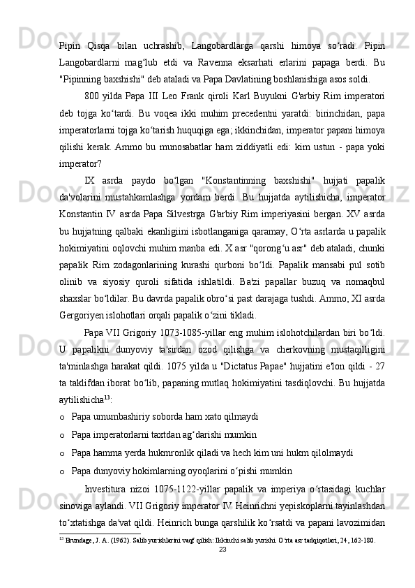 Pipin   Qisqa   bilan   uchrashib,   Langobardlarga   qarshi   himoya   so radi.   Pipinʻ
Langobardlarni   mag lub   etdi   va   Ravenna   eksarhati   erlarini   papaga   berdi.   Bu	
ʻ
"Pipinning baxshishi" deb ataladi va Papa Davlatining boshlanishiga asos soldi.
800   yilda   Papa   III   Leo   Frank   qiroli   Kаrl   Buyukni   G'arbiy   Rim   imperatori
deb   tojga   ko tardi.   Bu   voqea   ikki   muhim   precedentni   yaratdi:   birinchidan,   papa	
ʻ
imperatorlarni tojga ko tarish huquqiga ega; ikkinchidan, imperator papani himoya	
ʻ
qilishi   kerak.   Ammo   bu   munosabatlar   ham   ziddiyatli   edi:   kim   ustun   -   papa   yoki
imperator?
IX   asrda   paydo   bo lgan   "Konstantinning   baxshishi"   hujjati   papalik	
ʻ
da'volarini   mustahkamlashga   yordam   berdi.   Bu   hujjatda   aytilishicha,   imperator
Konstantin   IV   asrda   Papa   Silvestrga   G'arbiy   Rim   imperiyasini   bergan.   XV   asrda
bu hujjatning qalbaki ekanligiini isbotlanganiga qaramay, O rta asrlarda u papalik	
ʻ
hokimiyatini oqlovchi muhim manba edi. X asr "qorong u asr" deb ataladi, chunki	
ʻ
papalik   Rim   zodagonlarining   kurashi   qurboni   bo ldi.   Papalik   mansabi   pul   sotib	
ʻ
olinib   va   siyosiy   quroli   sifatida   ishlatildi.   Ba'zi   papallar   buzuq   va   nomaqbul
shaxslar bo ldilar. Bu davrda papalik obro si past darajaga tushdi. Ammo, XI asrda	
ʻ ʻ
Gergoriyen islohotlari orqali papalik o zini tikladi.	
ʻ
Papa VII Grigoriy 1073-1085-yillar eng muhim islohotchilardan biri bo ldi.	
ʻ
U   papalikni   dunyoviy   ta'sirdan   ozod   qilishga   va   cherkovning   mustaqilligini
ta'minlashga harakat qildi. 1075 yilda u "Dictatus Papae" hujjatini e'lon qildi - 27
ta taklifdan iborat bo lib, papaning mutlaq hokimiyatini tasdiqlovchi. Bu hujjatda	
ʻ
aytilishicha 13
:
o Papa umumbashiriy soborda ham xato qilmaydi
o Papa imperatorlarni taxtdan ag darishi mumkin	
ʻ
o Papa hamma yerda hukmronlik qiladi va hech kim uni hukm qilolmaydi
o Papa dunyoviy hokimlarning oyoqlarini o pishi mumkin	
ʻ
Investitura   nizoi   1075-1122-yillar   papalik   va   imperiya   o rtasidagi   kuchlar	
ʻ
sinoviga aylandi. VII Grigoriy imperator IV Heinrichni yepiskoplarni tayinlashdan
to xtatishga da'vat qildi. Heinrich bunga qarshilik ko rsatdi va papani lavozimidan	
ʻ ʻ
13
 Brundage, J. A. (1962). Salib yurishlarini vaqf qilish: Ikkinchi salib yurishi. O rta asr tadqiqotlari, 24, 162-180.	
ʻ
23 