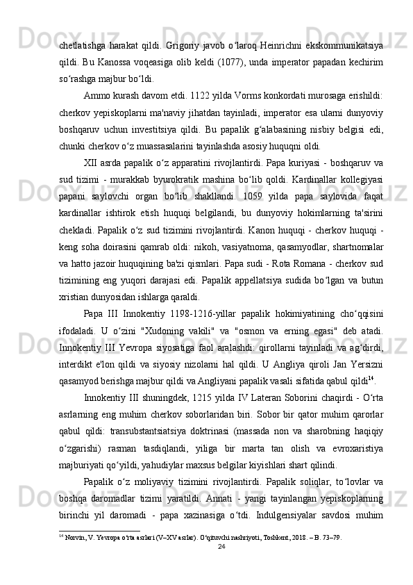chetlatishga   harakat   qildi.   Grigoriy   javob   o laroq   Heinrichni   ekskommunikatsiyaʻ
qildi.  Bu  Kanossa  voqeasiga  olib  keldi  (1077),  unda  imperator   papadan  kechirim
so rashga majbur bo ldi.	
ʻ ʻ
Ammo kurash davom etdi. 1122 yilda Vorms konkordati murosaga erishildi:
cherkov  yepiskoplarni   ma'naviy  jihatdan  tayinladi,  imperator   esa  ularni  dunyoviy
boshqaruv   uchun   investitsiya   qildi.   Bu   papalik   g alabasining   nisbiy   belgisi   edi,	
ʻ
chunki cherkov o z muassasalarini tayinlashda asosiy huquqni oldi.	
ʻ
XII  asrda papalik  o z apparatini  rivojlantirdi. Papa kuriyasi  -  boshqaruv va	
ʻ
sud   tizimi   -   murakkab   byurokratik   mashina   bo lib   qoldi.   Kardinallar   kollegiyasi	
ʻ
papani   saylovchi   organ   bo lib   shakllandi.   1059   yilda   papa   saylovida   faqat	
ʻ
kardinallar   ishtirok   etish   huquqi   belgilandi,   bu   dunyoviy   hokimlarning   ta'sirini
chekladi. Papalik o z sud tizimini  rivojlantirdi. Kanon huquqi  -  cherkov huquqi  -	
ʻ
keng  soha   doirаsini   qamrab  oldi:   nikoh,  vasiyatnoma,   qasamyodlar,   shartnomalar
va hatto jazoir huquqining ba'zi qismlari. Papa sudi - Rota Romana - cherkov sud
tizimining   eng   yuqori   darajasi   edi.   Papalik   appellatsiya   sudida   bo lgan   va   butun	
ʻ
xristian dunyosidan ishlarga qaraldi.
Papa   III   Innokentiy   1198-1216-yillar   papalik   hokimiyatining   cho qqisini	
ʻ
ifodaladi.   U   o zini   "Xudoning   vakili"   va   "osmon   va   erning   egasi"   deb   atadi.	
ʻ
Innokentiy   III   Yevropa   siyosatiga   faol   aralashdi:   qirollarni   tayinladi   va   ag dirdi,	
ʻ
interdikt   e'lon   qildi   va   siyosiy   nizolarni   hal   qildi.   U   Angliya   qiroli   Jan   Yersizni
qasamyod berishga majbur qildi va Angliyani papalik vasali sifatida qabul qildi 14
.
Innokentiy III shuningdek, 1215 yilda IV Lateran Soborini chaqirdi - O rta	
ʻ
asrlarning   eng   muhim   cherkov   soborlaridan   biri.   Sobor   bir   qator   muhim   qarorlar
qabul   qildi:   transubstantsiatsiya   doktrinasi   (massada   non   va   sharobning   haqiqiy
o zgarishi)   rasman   tasdiqlandi,   yiliga   bir   marta   tan   olish   va   evroxaristiya	
ʻ
majburiyati qo yildi, yahudiylar maxsus belgilar kiyishlari shart qilindi.	
ʻ
Papalik   o z   moliyaviy   tizimini   rivojlantirdi.   Papalik   soliqlar,   to lovlar   va
ʻ ʻ
boshqa   daromadlar   tizimi   yaratildi.   Annati   -   yangi   tayinlangan   yepiskoplarning
birinchi   yil   daromadi   -   papa   xazinasiga   o tdi.   Indulgensiyalar   savdosi   muhim	
ʻ
14
 Norvin, V. Yevropa o‘rta asrlari (V–XV asrlar). O‘qituvchi nashriyoti, Toshkent, 2018. – B. 73–79.
24 