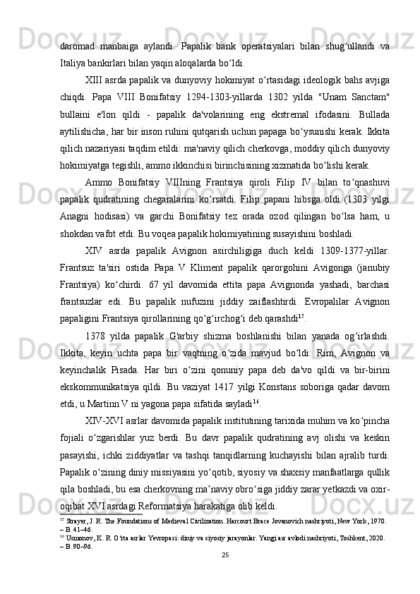 daromad   manbaiga   aylandi.   Papalik   bank   operatsiyalari   bilan   shug ullandi   vaʻ
Italiya bankirlari bilan yaqin aloqalarda bo ldi.	
ʻ
XIII asrda papalik va dunyoviy hokimiyat o rtasidagi ideologik bahs avjiga	
ʻ
chiqdi.   Papa   VIII   Bonifatsiy   1294-1303-yillarda   1302   yilda   "Unam   Sanctam"
bullaini   e'lon   qildi   -   papalik   da'volarining   eng   ekstremal   ifodasini.   Bullada
aytilishicha, har bir inson ruhini qutqarish uchun papaga bo ysunishi kerak. Ikkita	
ʻ
qilich nazariyasi taqdim etildi: ma'naviy qilich cherkovga, moddiy qilich dunyoviy
hokimiyatga tegishli, ammo ikkinchisi birinchisining xizmatida bo lishi kerak.	
ʻ
Ammo   Bonifatsiy   VIIIning   Frantsiya   qiroli   Filip   IV   bilan   to qnashuvi	
ʻ
papalik   qudratining   chegaralarini   ko rsatdi.   Filip   papani   hibsga   oldi   (1303   yilgi	
ʻ
Anagni   hodisasi)   va   garchi   Bonifatsiy   tez   orada   ozod   qilingan   bo lsa   ham,   u	
ʻ
shokdan vafot etdi. Bu voqea papalik hokimiyatining susayishini boshladi.
XIV   asrda   papalik   Avignon   asirchiligiga   duch   keldi   1309-1377-yillar.
Frantsuz   ta'siri   ostida   Papa   V   Kliment   papalik   qarorgohini   Avigonga   (janubiy
Frantsiya)   ko chirdi.   67   yil   davomida   ettita   papa   Avignonda   yashadi,   barchasi	
ʻ
frantsuzlar   edi.   Bu   papalik   nufuzini   jiddiy   zaiflashtirdi.   Evropalilar   Avignon
papaligini Frantsiya qirollarining qo g irchog i deb qarashdi	
ʻ ʻ ʻ 15
.
1378   yilda   papalik   G'arbiy   shizma   boshlanishi   bilan   yanada   og irlashdi.	
ʻ
Ikkita,   keyin   uchta   papa   bir   vaqtning   o zida   mavjud   bo ldi:   Rim,   Avignon   va	
ʻ ʻ
keyinchalik   Pisada.   Har   biri   o zini   qonuniy   papa   deb   da'vo   qildi   va   bir-birini	
ʻ
ekskommunikatsiya   qildi.   Bu   vaziyat   1417   yilgi   Konstans   soboriga   qadar   davom
etdi, u Martinn V ni yagona papa sifatida sayladi 16
.
XIV-XVI asrlar davomida papalik institutining tarixida muhim va ko pincha	
ʻ
fojiali   o zgarishlar   yuz   berdi.   Bu   davr   papalik   qudratining   avj   olishi   va   keskin	
ʻ
pasayishi,   ichki   ziddiyatlar   va   tashqi   tanqidlarning   kuchayishi   bilan   ajralib   turdi.
Papalik o zining diniy missiyasini yo qotib, siyosiy va shaxsiy manfaatlarga qullik
ʻ ʻ
qila boshladi, bu esa cherkovning ma naviy obro siga jiddiy zarar yetkazdi va oxir-	
ʼ ʻ
oqibat XVI asrdagi Reformatsiya harakatiga olib keldi.
15
 Strayer, J. R. The Foundations of Medieval Civilization. Harcourt Brace Jovanovich nashriyoti, New York, 1970. 
– B. 41–46.
16
 Usmonov, K. R. O‘rta asrlar Yevropasi: diniy va siyosiy jarayonlar. Yangi asr avlodi nashriyoti, Toshkent, 2020. 
– B. 90–96.
25 