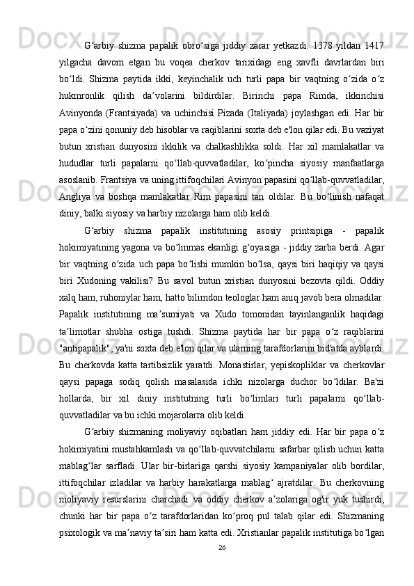 G arbiy   shizma   papalik   obro siga   jiddiy   zarar   yetkazdi.   1378   yildan   1417ʻ ʻ
yilgacha   davom   etgan   bu   voqea   cherkov   tarixidagi   eng   xavfli   davrlardan   biri
bo ldi.   Shizma   paytida   ikki,   keyinchalik   uch   turli   papa   bir   vaqtning   o zida   o z	
ʻ ʻ ʻ
hukmronlik   qilish   da volarini   bildirdilar.   Birinchi   papa   Rimda,   ikkinchisi	
ʼ
Avinyonda   (Frantsiyada)   va   uchinchisi   Pizada   (Italiyada)   joylashgan   edi.   Har   bir
papa o zini qonuniy deb hisoblar va raqiblarini soxta deb e'lon qilar edi. Bu vaziyat	
ʻ
butun   xristian   dunyosini   ikkilik   va   chalkashlikka   soldi.   Har   xil   mamlakatlar   va
hududlar   turli   papalarni   qo llab-quvvatladilar,   ko pincha   siyosiy   manfaatlarga	
ʻ ʻ
asoslanib. Frantsiya va uning ittifoqchilari Avinyon papasini qo llab-quvvatladilar,	
ʻ
Angliya   va   boshqa   mamlakatlar   Rim   papasini   tan   oldilar.   Bu   bo linish   nafaqat	
ʻ
diniy, balki siyosiy va harbiy nizolarga ham olib keldi.
G arbiy   shizma   papalik   institutining   asosiy   printsipiga   -   papalik	
ʻ
hokimiyatining yagona va bo linmas ekanligi g oyasiga - jiddiy zarba berdi. Agar	
ʻ ʻ
bir   vaqtning  o zida   uch  papa   bo lishi   mumkin   bo lsa,   qaysi   biri   haqiqiy   va   qaysi	
ʻ ʻ ʻ
biri   Xudoning   vakilisi?   Bu   savol   butun   xristian   dunyosini   bezovta   qildi.   Oddiy
xalq ham, ruhoniylar ham, hatto bilimdon teologlar ham aniq javob bera olmadilar.
Papalik   institutining   ma sumiyati   va   Xudo   tomonidan   tayinlanganlik   haqidagi	
ʼ
ta limotlar   shubha   ostiga   tushdi.   Shizma   paytida   har   bir   papa   o z   raqiblarini	
ʼ ʻ
"antipapalik", ya'ni soxta deb e'lon qilar va ularning tarafdorlarini bid'atda ayblardi.
Bu   cherkovda   katta   tartibsizlik   yaratdi.   Monastirlar,   yepiskopliklar   va   cherkovlar
qaysi   papaga   sodiq   qolish   masalasida   ichki   nizolarga   duchor   bo ldilar.   Ba'zi	
ʻ
hollarda,   bir   xil   diniy   institutning   turli   bo limlari   turli   papalarni   qo llab-	
ʻ ʻ
quvvatladilar va bu ichki mojarolarга olib keldi.
G arbiy   shizmaning   moliyaviy   oqibatlari   ham   jiddiy   edi.   Har   bir   papa   o z	
ʻ ʻ
hokimiyatini mustahkamlash  va qo llab-quvvatchilarni safarbar qilish uchun katta	
ʻ
mablag lar   sarfladi.   Ular   bir-birlariga   qarshi   siyosiy   kampaniyalar   olib   bordilar,	
ʻ
ittifoqchilar   izladilar   va   harbiy   harakatlarga   mablag   ajratdilar.   Bu   cherkovning	
ʻ
moliyaviy   resurslarini   charchadi   va   oddiy   cherkov   a zolariga   og'ir   yuk   tushirdi,
ʼ
chunki   har   bir   papa   o z   tarafdorlaridan   ko proq   pul   talab   qilar   edi.   Shizmaning	
ʻ ʻ
psixologik va ma naviy ta siri ham katta edi. Xristianlar papalik institutiga bo lgan	
ʼ ʼ ʻ
26 