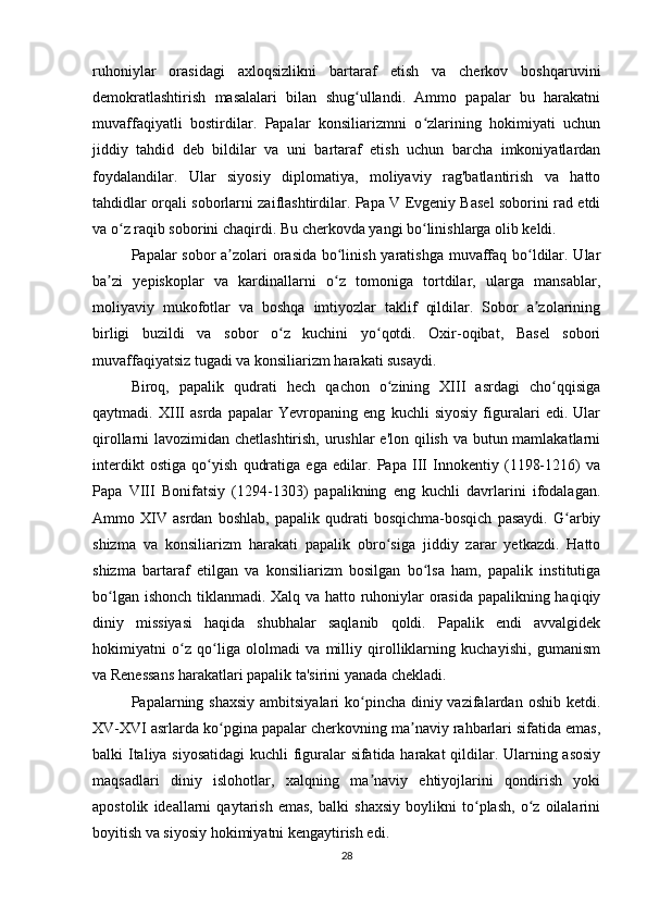 ruhoniylar   orasidagi   axloqsizlikni   bartaraf   etish   va   cherkov   boshqaruvini
demokratlashtirish   masalalari   bilan   shug ullandi.   Ammo   papalar   bu   harakatniʻ
muvaffaqiyatli   bostirdilar.   Papalar   konsiliarizmni   o zlarining   hokimiyati   uchun	
ʻ
jiddiy   tahdid   deb   bildilar   va   uni   bartaraf   etish   uchun   barcha   imkoniyatlardan
foydalandilar.   Ular   siyosiy   diplomatiya,   moliyaviy   rag'batlantirish   va   hatto
tahdidlar orqali soborlarni zaiflashtirdilar. Papa V Evgeniy Basel soborini rad etdi
va o z raqib soborini chaqirdi. Bu cherkovda yangi bo linishlarga olib keldi.	
ʻ ʻ
Papalar sobor a zolari  orasida bo linish yaratishga muvaffaq bo ldilar. Ular	
ʼ ʻ ʻ
ba zi   yepiskoplar   va   kardinallarni   o z   tomoniga   tortdilar,   ularga   mansablar,	
ʼ ʻ
moliyaviy   mukofotlar   va   boshqa   imtiyozlar   taklif   qildilar.   Sobor   a zolarining	
ʼ
birligi   buzildi   va   sobor   o z   kuchini   yo qotdi.   Oxir-oqibat,   Basel   sobori	
ʻ ʻ
muvaffaqiyatsiz tugadi va konsiliarizm harakati susaydi.
Biroq,   papalik   qudrati   hech   qachon   o zining   XIII   asrdagi   cho qqisiga	
ʻ ʻ
qaytmadi.   XIII   asrda   papalar   Yevropaning   eng   kuchli   siyosiy   figuralari   edi.   Ular
qirollarni lavozimidan chetlashtirish, urushlar  e'lon qilish va butun mamlakatlarni
interdikt   ostiga   qo yish   qudratiga   ega   edilar.   Papa   III   Innokentiy   (1198-1216)   va	
ʻ
Papa   VIII   Bonifatsiy   (1294-1303)   papalikning   eng   kuchli   davrlarini   ifodalagan.
Ammo   XIV   asrdan   boshlab,   papalik   qudrati   bosqichma-bosqich   pasaydi.   G arbiy	
ʻ
shizma   va   konsiliarizm   harakati   papalik   obro siga   jiddiy   zarar   yetkazdi.   Hatto	
ʻ
shizma   bartaraf   etilgan   va   konsiliarizm   bosilgan   bo lsa   ham,   papalik   institutiga	
ʻ
bo lgan ishonch tiklanmadi. Xalq va hatto ruhoniylar orasida papalikning haqiqiy	
ʻ
diniy   missiyasi   haqida   shubhalar   saqlanib   qoldi.   Papalik   endi   avvalgidek
hokimiyatni   o z   qo liga   ololmadi   va   milliy   qirolliklarning   kuchayishi,   gumanism	
ʻ ʻ
va Renessans harakatlari papalik ta'sirini yanada chekladi.
Papalarning shaxsiy  ambitsiyalari  ko pincha  diniy vazifalardan oshib  ketdi.	
ʻ
XV-XVI asrlarda ko pgina papalar cherkovning ma naviy rahbarlari sifatida emas,	
ʻ ʼ
balki Italiya siyosatidagi  kuchli figuralar sifatida harakat  qildilar. Ularning asosiy
maqsadlari   diniy   islohotlar,   xalqning   ma naviy   ehtiyojlarini   qondirish   yoki	
ʼ
apostolik   ideallarni   qaytarish   emas,   balki   shaxsiy   boylikni   to plash,   o z   oilalarini	
ʻ ʻ
boyitish va siyosiy hokimiyatni kengaytirish edi.
28 