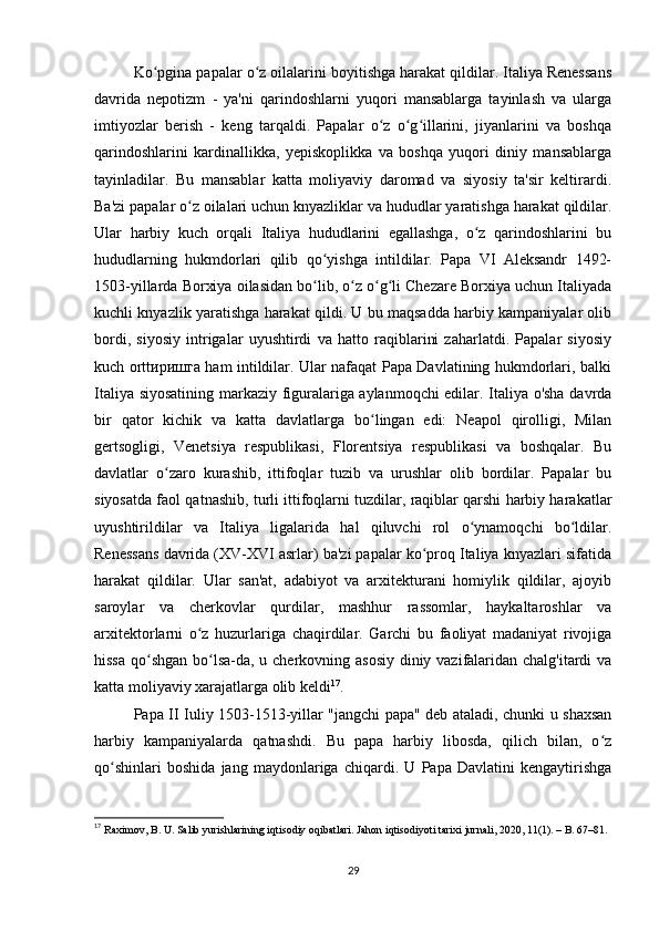 Ko pgina papalar o z oilalarini boyitishga harakat qildilar. Italiya Renessansʻ ʻ
davrida   nepotizm   -   ya'ni   qarindoshlarni   yuqori   mansablarga   tayinlash   va   ularga
imtiyozlar   berish   -   keng   tarqaldi.   Papalar   o z   o g illarini,   jiyanlarini   va   boshqa	
ʻ ʻ ʻ
qarindoshlarini   kardinallikka,   yepiskoplikka   va   boshqa   yuqori   diniy   mansablarga
tayinladilar.   Bu   mansablar   katta   moliyaviy   daromad   va   siyosiy   ta'sir   keltirardi.
Ba'zi papalar o z oilalari uchun knyazliklar va hududlar yaratishga harakat qildilar.	
ʻ
Ular   harbiy   kuch   orqali   Italiya   hududlarini   egallashga,   o z   qarindoshlarini   bu	
ʻ
hududlarning   hukmdorlari   qilib   qo yishga   intildilar.   Papa   VI   Aleksandr   1492-	
ʻ
1503-yillarda Borxiya oilasidan bo lib, o z o g li Chezare Borxiya uchun Italiyada
ʻ ʻ ʻ ʻ
kuchli knyazlik yaratishga harakat qildi. U bu maqsadda harbiy kampaniyalar olib
bordi,   siyosiy   intrigalar   uyushtirdi   va   hatto   raqiblarini   zaharlatdi.   Papalar   siyosiy
kuch orttиришга ham intildilar. Ular nafaqat Papa Davlatining hukmdorlari, balki
Italiya siyosatining markaziy figuralariga aylanmoqchi edilar. Italiya o'sha davrda
bir   qator   kichik   va   katta   davlatlarga   bo lingan   edi:   Neapol   qirolligi,   Milan	
ʻ
gertsogligi,   Venetsiya   respublikasi,   Florentsiya   respublikasi   va   boshqalar.   Bu
davlatlar   o zaro   kurashib,   ittifoqlar   tuzib   va   urushlar   olib   bordilar.   Papalar   bu	
ʻ
siyosatda faol qatnashib, turli ittifoqlarni tuzdilar, raqiblar qarshi harbiy harakatlar
uyushtirildilar   va   Italiya   ligalarida   hal   qiluvchi   rol   o ynamoqchi   bo ldilar.	
ʻ ʻ
Renessans davrida (XV-XVI asrlar) ba'zi papalar ko proq Italiya knyazlari sifatida	
ʻ
harakat   qildilar.   Ular   san'at,   adabiyot   va   arxitekturani   homiylik   qildilar,   ajoyib
saroylar   va   cherkovlar   qurdilar,   mashhur   rassomlar,   haykaltaroshlar   va
arxitektorlarni   o z   huzurlariga   chaqirdilar.   Garchi   bu   faoliyat   madaniyat   rivojiga	
ʻ
hissa qo shgan  bo lsa-da, u cherkovning asosiy diniy vazifalaridan chalg'itardi va	
ʻ ʻ
katta moliyaviy xarajatlarga olib keldi 17
.
Papa II Iuliy 1503-1513-yillar "jangchi papa" deb ataladi, chunki u shaxsan
harbiy   kampaniyalarda   qatnashdi.   Bu   papa   harbiy   libosda,   qilich   bilan,   o z	
ʻ
qo shinlari   boshida   jang   maydonlariga   chiqardi.   U   Papa   Davlatini   kengaytirishga	
ʻ
17
  Raximov, B. U. Salib yurishlarining iqtisodiy oqibatlari. Jahon iqtisodiyoti tarixi jurnali, 2020, 11(1). – B. 67–81.
29 