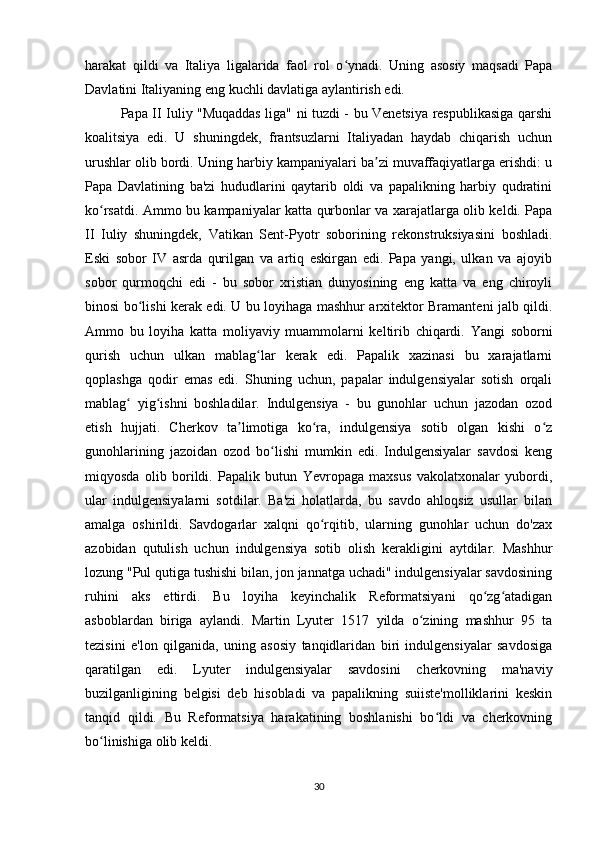 harakat   qildi   va   Italiya   ligalarida   faol   rol   o ynadi.   Uning   asosiy   maqsadi   Papaʻ
Davlatini Italiyaning eng kuchli davlatiga aylantirish edi.
Papa II Iuliy "Muqaddas liga" ni tuzdi - bu Venetsiya respublikasiga qarshi
koalitsiya   edi.   U   shuningdek,   frantsuzlarni   Italiyadan   haydab   chiqarish   uchun
urushlar olib bordi. Uning harbiy kampaniyalari ba zi muvaffaqiyatlarga erishdi: u	
ʼ
Papa   Davlatining   ba'zi   hududlarini   qaytarib   oldi   va   papalikning   harbiy   qudratini
ko rsatdi. Ammo bu kampaniyalar katta qurbonlar va xarajatlarga olib keldi. Papa	
ʻ
II   Iuliy   shuningdek,   Vatikan   Sent-Pyotr   soborining   rekonstruksiyasini   boshladi.
Eski   sobor   IV   asrda   qurilgan   va   artiq   eskirgan   edi.   Papa   yangi,   ulkan   va   ajoyib
sobor   qurmoqchi   edi   -   bu   sobor   xristian   dunyosining   eng   katta   va   eng   chiroyli
binosi bo lishi kerak edi. U bu loyihaga mashhur arxitektor Bramanteni jalb qildi.	
ʻ
Ammo   bu   loyiha   katta   moliyaviy   muammolarni   keltirib   chiqardi.   Yangi   soborni
qurish   uchun   ulkan   mablag lar   kerak   edi.   Papalik   xazinasi   bu   xarajatlarni	
ʻ
qoplashga   qodir   emas   edi.   Shuning   uchun,   papalar   indulgensiyalar   sotish   orqali
mablag   yig ishni   boshladilar.   Indulgensiya   -   bu   gunohlar   uchun   jazodan   ozod	
ʻ ʻ
etish   hujjati.   Cherkov   ta limotiga   ko ra,   indulgensiya   sotib   olgan   kishi   o z	
ʼ ʻ ʻ
gunohlarining   jazoidan   ozod   bo lishi   mumkin   edi.   Indulgensiyalar   savdosi   keng	
ʻ
miqyosda   olib   borildi.   Papalik   butun   Yevropaga   maxsus   vakolatxonalar   yubordi,
ular   indulgensiyalarni   sotdilar.   Ba'zi   holatlarda,   bu   savdo   ahlоqsiz   usullar   bilan
amalga   oshirildi.   Savdogarlar   xalqni   qo rqitib,   ularning   gunohlar   uchun   do'zax	
ʻ
azobidan   qutulish   uchun   indulgensiya   sotib   olish   kerakligini   aytdilar.   Mashhur
lozung "Pul qutiga tushishi bilan, jon jannatga uchadi" indulgensiyalar savdosining
ruhini   aks   ettirdi.   Bu   loyiha   keyinchalik   Reformatsiyani   qo zg atadigan	
ʻ ʻ
asboblardan   biriga   aylandi.   Martin   Lyuter   1517   yilda   o zining   mashhur   95   ta	
ʻ
tezisini   e'lon   qilganida,   uning   asosiy   tanqidlaridan   biri   indulgensiyalar   savdosiga
qaratilgan   edi.   Lyuter   indulgensiyalar   savdosini   cherkovning   ma'naviy
buzilganligining   belgisi   deb   hisobladi   va   papalikning   suiiste'molliklarini   keskin
tanqid   qildi.   Bu   Reformatsiya   harakatining   boshlanishi   bo ldi   va   cherkovning	
ʻ
bo linishiga olib keldi.	
ʻ
30 