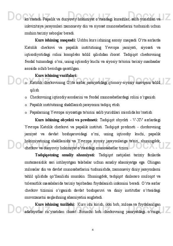 ko rsatadi. Papalik va dunyoviy hokimiyat o rtasidagi kurashlar, salib yurishlari vaʻ ʻ
inkvizitsiya jarayonlari zamonaviy din va siyosat munosabatlarini tushunish uchun
muhim tarixiy saboqlar beradi. 
Kurs ishining maqsadi:   Ushbu kurs ishining asosiy maqsadi O rta asrlarda	
ʻ
Katolik   cherkovi   va   papalik   institutining   Yevropa   jamiyati,   siyosati   va
iqtisodiyotidagi   rolini   kompleks   tahlil   qilishdan   iborat.   Tadqiqot   cherkovning
feodal tuzumdagi o rni, uning iqtisodiy kuchi va siyosiy ta'sirini tarixiy manbaalar	
ʻ
asosida ochib berishga qaratilgan.
Kurs ishining vazifalari:
o Katolik cherkovining O rta asrlar jamiyatidagi ijtimoiy-siyosiy mavqeini tahlil	
ʻ
qilish
o Cherkovning iqtisodiy asoslarini va feodal munosabatlardagi rolini o rganish	
ʻ
o Papalik institutining shakllanish jarayonini tadqiq etish
o Papalarning Yevropa siyosatiga ta'sirini salib yurishlari misolida ko rsatish
ʻ
Kurs   ishining   obyekti   va   predmeti:   Tadqiqot   obyekti   -   V-XV   asrlardagi
Yevropa   Katolik   cherkovi   va   papalik   instituti.   Tadqiqot   predmeti   -   cherkovning
jamiyat   va   davlat   boshqaruvidagi   o rni,   uning   iqtisodiy   kuchi,   papalik	
ʻ
hokimiyatining   shakllanishi   va   Yevropa   siyosiy   jarayonlariga   ta'siri,   shuningdek,
cherkov va dunyoviy hokimiyat o rtasidagi munosabatlar tizimi.	
ʻ
Tadqiqotning   amaliy   ahamiyati:   Tadqiqot   natijalari   tarixiy   fanlarda
mutaxassislik   sari   intilayotgan   talabalar   uchun   amaliy   ahamiyatga   ega.   Olingan
xulosalar din va davlat munosabatlarini tushunishda, zamonaviy diniy jarayonlarni
tahlil   qilishda   qo llanilishi   mumkin.   Shuningdek,   tadqiqot   dinlararo   muloqot   va	
ʻ
tolerantlik masalalarida tarixiy tajribadan foydalanish imkonini beradi. O rta asrlar	
ʻ
cherkov   tizimini   o rganish   davlat   boshqaruvi   va   diniy   institutlar   o rtasidagi	
ʻ ʻ
muvozanatni saqlashning ahamiyatini anglatadi.
Kurs ishining tuzilishi:    Kurs ishi kirish, ikki bob, xulosa va foydalanilgan
adabiyotlar   ro yxatidan   iborat.   Birinchi   bob   cherkovning   jamiyatdagi   o rniga,	
ʻ ʻ
4 