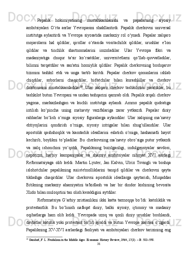 Papalik   hokimiyatining   mustahkamlanishi   va   papalarning   siyosiy
ambitsiyalari   O rta   asrlar   Yevropasini   shakllantirdi.   Papalik   cherkovni   universalʻ
institutga   aylantirdi   va   Yevropa   siyosatida   markaziy   rol   o ynadi.   Papalar   xalqaro	
ʻ
mojarolarni   hal   qildilar,   qirollar   o rtasida   vositachilik   qildilar,   urushlar   e lon	
ʻ ʼ
qildilar   va   tinchlik   shartnomalarini   imzoladilar.   Ular   Yevropa   fikri   va
madaniyatiga   chuqur   ta'sir   ko rsatdilar,   universitetlarni   qo llab-quvvatladilar,	
ʻ ʻ
bilimni   tarqatdilar   va   san'atni   homiylik   qildilar.   Papalik   cherkovning   boshqaruv
tizimini   tashkil   etdi   va   unga   tartib   kiritdi.   Papalar   cherkov   qonunlarini   ishlab
chiqdilar,   sobоrlarni   chaqirdilar,   bid'atchilar   bilan   kurashlillar   va   cherkov
doktrinasini   mustahkamladilar 18
.   Ular   xalqaro   cherkov   tashkilotini   yaratdilar,   bu
tashkilot butun Yevropani va undan tashqarini qamrab oldi. Papalik orqali cherkov
yagona,   markazlashgan   va   kuchli   institutga   aylandi.   Ammo   papalik   qudratiga
intilish   ko pincha   uning   ma'naviy   vazifalariga   zarar   yetkazdi.   Papalar   diniy	
ʻ
rahbarlar   bo lish   o rniga   siyosiy   figuralarga   aylandilar.   Ular   xalqning   ma naviy
ʻ ʻ ʼ
ehtiyojlarini   qondirish   o rniga,   siyosiy   intrigalar   bilan   shug ullandilar.   Ular	
ʻ ʻ
apostolik   qashshoqlik   va   kamtarlik   ideallarini   eslatish   o rniga,   hashamatli   hayot	
ʻ
kechirib,   boylikni   to pladilar.   Bu   cherkovning   ma naviy   obro siga   putur   yetkazdi	
ʻ ʼ ʻ
va   xalq   ishonchini   yo qotdi.   Papalikning   buzilganligi,   indulgensiyalar   savdosi,	
ʻ
nepotizm,   harbiy   kampaniyalar   va   shaxsiy   ambitsiyalar   nihoyat   XVI   asrdagi
Reformatsiyaga   olib   keldi.   Martin   Lyuter,   Jan   Kalvin,   Ulrix   Tsvingli   va   boshqa
islohotchilar   papalikning   suiiste'molliklarini   tanqid   qildilar   va   cherkovni   qayta
tiklashga   chaqirdilar.   Ular   cherkovni   apostolik   ideallarga   qaytarish,   Muqaddas
Bitikning   markaziy   ahamiyatini   ta'kidlash   va   har   bir   dindor   kishining   bevosita
Xudo bilan muloqotini tan olish kerakligini aytdilar.
Reformatsiya   G arbiy xristianlikni   ikki  katta  tarmoqqa  bo ldi:   katoliklik va
ʻ ʻ
protestantlik.   Bu   bo linish   nafaqat   diniy,   balki   siyosiy,   ijtimoiy   va   madaniy
ʻ
oqibatlarga   ham   olib   keldi.   Yevropada   uzoq   va   qonli   diniy   urushlar   boshlandi,
davlatlar katolik yoki protestant bo lib ajraldi va butun Yevropa xaritasi o zgardi.	
ʻ ʻ
Papalikning   XV-XVI   asrlardagi   faoliyati   va   ambitsiyalari   cherkov   tarixining   eng
18
 Ganshof, F. L. Feudalism in the Middle Ages. Economic History Review, 1964, 17(3). – B. 583–598.
31 