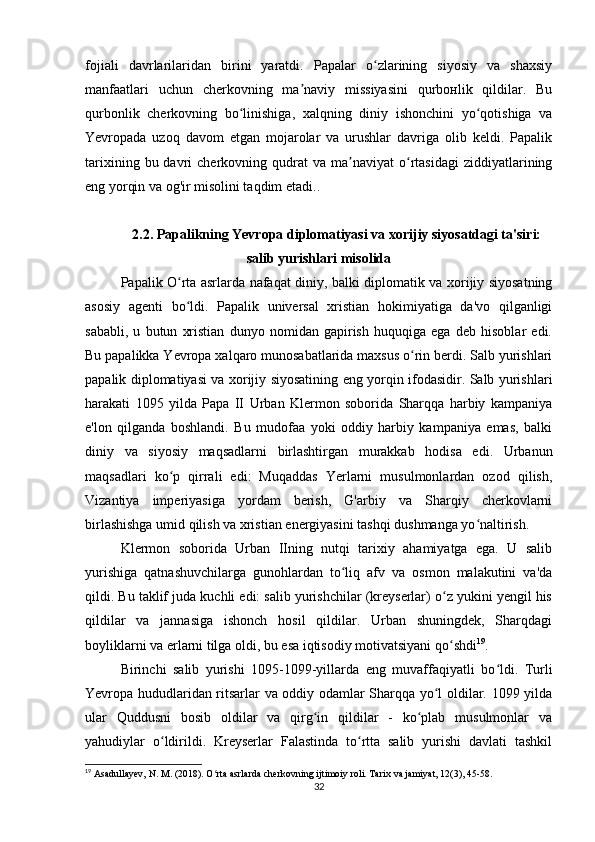 fojiali   davrlarilaridan   birini   yaratdi.   Papalar   o zlarining   siyosiy   va   shaxsiyʻ
manfaatlari   uchun   cherkovning   ma naviy   missiyasini   qurbонlik   qildilar.   Bu	
ʼ
qurbonlik   cherkovning   bo linishiga,   xalqning   diniy   ishonchini   yo qotishiga   va	
ʻ ʻ
Yevropada   uzoq   davom   etgan   mojarolar   va   urushlar   davriga   olib   keldi.   Papalik
tarixining  bu  davri   cherkovning  qudrat  va   ma naviyat  o rtasidagi  ziddiyatlarining	
ʼ ʻ
eng yorqin va og'ir misоlini taqdim etadi..
2.2. Papalikning Yevropa diplomatiyasi va xorijiy siyosatdagi ta'siri:
salib yurishlari misolida
Papalik O rta asrlarda nafaqat diniy, balki diplomatik va xorijiy siyosatning	
ʻ
asosiy   agenti   bo ldi.   Papalik   universal   xristian   hokimiyatiga   da'vo   qilganligi
ʻ
sababli,   u   butun   xristian   dunyo   nomidan   gapirish   huquqiga   ega   deb   hisoblar   edi.
Bu papalikka Yevropa xalqaro munosabatlarida maxsus o rin berdi. Salb yurishlari	
ʻ
papalik diplomatiyasi va xorijiy siyosatining eng yorqin ifodasidir. Salb yurishlari
harakati   1095   yilda   Papa   II   Urban   Klermon   soborida   Sharqqa   harbiy   kampaniya
e'lon   qilganda   boshlandi.   Bu   mudofaa   yoki   oddiy   harbiy   kampaniya   emas,   balki
diniy   va   siyosiy   maqsadlarni   birlashtirgan   murakkab   hodisa   edi.   Urbanun
maqsadlari   ko p   qirrali   edi:   Muqaddas   Yerlarni   musulmonlardan   ozod   qilish,	
ʻ
Vizantiya   imperiyasiga   yordam   berish,   G'arbiy   va   Sharqiy   cherkovlarni
birlashishga umid qilish va xristian energiyasini tashqi dushmanga yo naltirish.	
ʻ
Klermon   soborida   Urban   IIning   nutqi   tarixiy   ahamiyatga   ega.   U   salib
yurishiga   qatnashuvchilarga   gunohlardan   to liq   afv   va   osmon   malakutini   va'da	
ʻ
qildi. Bu taklif juda kuchli edi: salib yurishchilar (kreyserlar) o z yukini yengil his	
ʻ
qildilar   va   jannasiga   ishonch   hosil   qildilar.   Urban   shuningdek,   Sharqdagi
boyliklarni va erlarni tilga oldi, bu esa iqtisodiy motivatsiyani qo shdi
ʻ 19
.
Birinchi   salib   yurishi   1095-1099-yillarda   eng   muvaffaqiyatli   bo ldi.   Turli	
ʻ
Yevropa hududlaridan ritsarlar va oddiy odamlar Sharqqa yo l oldilar. 1099 yilda	
ʻ
ular   Quddusni   bosib   oldilar   va   qirg in   qildilar   -   ko plab   musulmonlar   va	
ʻ ʻ
yahudiylar   o ldirildi.   Kreyserlar   Falastinda   to rtta   salib   yurishi   davlati   tashkil	
ʻ ʻ
19
 Asadullayev, N. M. (2018). O rta asrlarda cherkovning ijtimoiy roli. Tarix va jamiyat, 12(3), 45-58.	
ʻ
32 