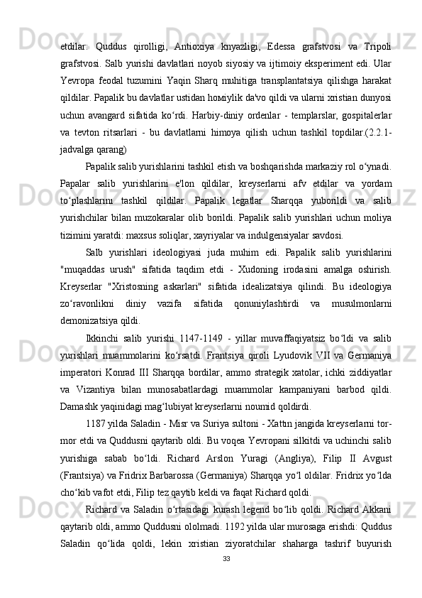 etdilar:   Quddus   qirolligi,   Antioxiya   knyazligi,   Edessa   grafstvosi   va   Tripoli
grafstvosi. Salb yurishi davlatlari noyob siyosiy va ijtimoiy eksperiment edi. Ular
Yevropa   feodal   tuzumini   Yaqin   Sharq   muhitiga   transplantatsiya   qilishga   harakat
qildilar. Papalik bu davlatlar ustidan hомiylik da'vo qildi va ularni xristian dunyosi
uchun   avangard   sifatida   ko rdi.   Harbiy-diniy   ordenlar   -   templarslar,   gospitalerlarʻ
va   tevton   ritsarlari   -   bu   davlatlarni   himoya   qilish   uchun   tashkil   topdilar.(2.2.1-
jadvalga qarang)
Papalik salib yurishlarini tashkil etish va boshqarishda markaziy rol o ynadi.	
ʻ
Papalar   salib   yurishlarini   e'lon   qildilar,   kreyserlarni   afv   etdilar   va   yordam
to plashlarını   tashkil   qildilar.   Papalik   legatlar   Sharqqa   yuborildi   va   salib	
ʻ
yurishchilar   bilan   muzokaralar  olib  borildi.  Papalik  salib   yurishlari  uchun   moliya
tizimini yaratdi: maxsus soliqlar, xayriyalar va indulgensiyalar savdosi.
Salb   yurishlari   ideologiyasi   juda   muhim   edi.   Papalik   salib   yurishlarini
"muqaddas   urush"   sifatida   taqdim   etdi   -   Xudoning   irodasini   amalga   oshirish.
Kreyserlar   "Xristosning   askarlari"   sifatida   idealizatsiya   qilindi.   Bu   ideologiya
zo ravonlikni   diniy   vazifa   sifatida   qonuniylashtirdi   va   musulmonlarni
ʻ
demonizatsiya qildi.
Ikkinchi   salib   yurishi   1147-1149   -   yillar   muvaffaqiyatsiz   bo ldi   va   salib	
ʻ
yurishlari   muammolarini   ko rsatdi.   Frantsiya   qiroli   Lyudovik   VII   va   Germaniya	
ʻ
imperatori   Konrad   III   Sharqqa   bordilar,   ammo   strategik   xatolar,   ichki   ziddiyatlar
va   Vizantiya   bilan   munosabatlardagi   muammolar   kampaniyani   barbod   qildi.
Damashk yaqinidagi mag lubiyat kreyserlarni noumid qoldirdi.	
ʻ
1187 yilda Saladin - Misr va Suriya sultoni - Xattın jangida kreyserlarni tor-
mor etdi va Quddusni qaytarib oldi. Bu voqea Yevropani silkitdi va uchinchi salib
yurishiga   sabab   bo ldi.   Richard   Arslon   Yuragi   (Angliya),   Filip   II   Avgust	
ʻ
(Frantsiya) va Fridrix Barbarossa (Germaniya) Sharqqa yo l oldilar. Fridrix yo lda	
ʻ ʻ
cho kib vafot etdi, Filip tez qaytib keldi va faqat Richard qoldi.	
ʻ
Richard   va   Saladin   o rtasidagi   kurash   legend   bo lib   qoldi.   Richard   Akkani	
ʻ ʻ
qaytarib oldi, ammo Quddusni ololmadi. 1192 yilda ular murosaga erishdi: Quddus
Saladin   qo lida   qoldi,   lekin   xristian   ziyoratchilar   shaharga   tashrif   buyurish	
ʻ
33 