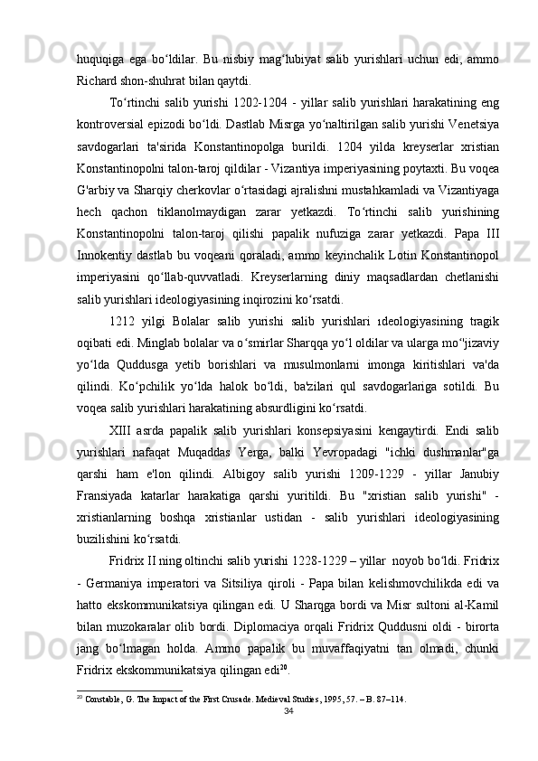 huquqiga   ega   bo ldilar.   Bu   nisbiy   mag lubiyat   salib   yurishlari   uchun   edi,   ammoʻ ʻ
Richard shon-shuhrat bilan qaytdi.
To rtinchi  salib   yurishi   1202-1204  -   yillar  salib   yurishlari   harakatining  eng	
ʻ
kontroversial epizodi bo ldi. Dastlab Misrga yo naltirilgan salib yurishi Venetsiya	
ʻ ʻ
savdogarlari   ta'sirida   Konstantinopolga   burildi.   1204   yilda   kreyserlar   xristian
Konstantinopolni talon-taroj qildilar - Vizantiya imperiyasining poytaxti. Bu voqea
G'arbiy va Sharqiy cherkovlar o rtasidagi ajralishni mustahkamladi va Vizantiyaga	
ʻ
hech   qachon   tiklanolmaydigan   zarar   yetkazdi.   To rtinchi   salib   yurishining	
ʻ
Konstantinopolni   talon-taroj   qilishi   papalik   nufuziga   zarar   yetkazdi.   Papa   III
Innokentiy   dastlab   bu   voqeani   qoraladi,   ammo   keyinchalik   Lotin   Konstantinopol
imperiyasini   qo llab-quvvatladi.   Kreyserlarning   diniy   maqsadlardan   chetlanishi	
ʻ
salib yurishlari ideologiyasining inqirozini ko rsatdi.	
ʻ
1212   yilgi   Bolalar   salib   yurishi   salib   yurishlari   ıdeologiyasining   tragik
oqibati edi. Minglab bolalar va o smirlar Sharqqa yo l oldilar va ularga mo 'jizaviy	
ʻ ʻ ʻ
yo lda   Quddusga   yetib   borishlari   va   musulmonlarni   imonga   kiritishlari   va'da	
ʻ
qilindi.   Ko pchilik   yo lda   halok   bo ldi,   ba'zilari   qul   savdogarlariga   sotildi.   Bu	
ʻ ʻ ʻ
voqea salib yurishlari harakatining absurdligini ko rsatdi.	
ʻ
XIII   asrda   papalik   salib   yurishlari   konsepsiyasini   kengaytirdi.   Endi   salib
yurishlari   nafaqat   Muqaddas   Yerga,   balki   Yevropadagi   "ichki   dushmanlar"ga
qarshi   ham   e'lon   qilindi.   Albigoy   salib   yurishi   1209-1229   -   yillar   Janubiy
Fransiyada   katarlar   harakatiga   qarshi   yuritildi.   Bu   "xristian   salib   yurishi"   -
xristianlarning   boshqa   xristianlar   ustidan   -   salib   yurishlari   ideologiyasining
buzilishini ko rsatdi.	
ʻ
Fridrix II ning oltinchi salib yurishi 1228-1229 – yillar  noyob bo ldi. Fridrix	
ʻ
-   Germaniya   imperatori   va   Sitsiliya   qiroli   -   Papa   bilan   kelishmovchilikda   edi   va
hatto ekskommunikatsiya qilingan edi. U Sharqga bordi  va Misr  sultoni  al-Kamil
bilan   muzokaralar   olib   bordi.   Diplomaciya   orqali   Fridrix   Quddusni   oldi   -   birorta
jang   bo lmagan   holda.   Ammo   papalik   bu   muvaffaqiyatni   tan   olmadi,   chunki	
ʻ
Fridrix ekskommunikatsiya qilingan edi 20
.
20
 Constable, G. The Impact of the First Crusade. Medieval Studies, 1995, 57. – B. 87–114.
34 