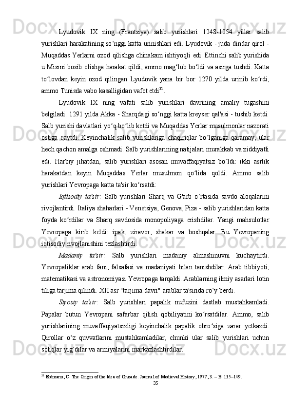 Lyudovik   IX   ning   (Frantsiya)   salib   yurishlari   1248-1254   yillar   salib
yurishlari harakatining so nggi katta urinishlari edi. Lyudovik - juda dindar qirol -ʻ
Muqaddas Yerlarni ozod qilishga chinakam ishtiyoqli edi. Ettinchi salib yurishida
u Misrni bosib olishga harakat qildi, ammo mag lub bo ldi va asirga tushdi. Katta	
ʻ ʻ
to lovdan   keyin   ozod   qilingan   Lyudovik   yana   bir   bor   1270   yilda   urinib   ko rdi,	
ʻ ʻ
ammo Tunisda vabo kasalligidan vafot etdi 21
.
Lyudovik   IX   ning   vafati   salib   yurishlari   davrining   amaliy   tugashini
belgiladi. 1291 yilda Akka - Sharqdagi so nggi katta kreyser qal'asi - tushib ketdi.	
ʻ
Salb yurishi davlatlari yo q bo lib ketdi va Muqaddas Yerlar musulmonlar nazorati	
ʻ ʻ
ostiga  qaytdi.  Keyinchalik   salib  yurishlariga  chaqiriqlar  bo lganiga  qaramay,  ular	
ʻ
hech qachon amalga oshmadi. Salb yurishlarining natijalari murakkab va ziddiyatli
edi.   Harbiy   jihatdan,   salib   yurishlari   asosan   muvaffaqiyatsiz   bo ldi:   ikki   asrlik	
ʻ
harakatdan   keyin   Muqaddas   Yerlar   musulmon   qo lida   qoldi.   Ammo   salib	
ʻ
yurishlari Yevropaga katta ta'sir ko rsatdi:	
ʻ
Iqtisodiy   ta'sir:   Salb   yurishlari   Sharq   va   G'arb   o rtasida   savdo   aloqalarini	
ʻ
rivojlantirdi. Italiya shaharlari - Venetsiya, Genova, Piza - salib yurishlaridan katta
foyda   ko rdilar   va   Sharq   savdosida   monopoliyaga   erishdilar.   Yangi   mahsulotlar	
ʻ
Yevropaga   kirib   keldi:   ipak,   ziravor,   shakar   va   boshqalar.   Bu   Yevropaning
iqtisodiy rivojlanishini tezlashtirdi.
Madaniy   ta'sir:   Salb   yurishlari   madaniy   almashinuvni   kuchaytirdi.
Yevropaliklar   arab   fani,   falsafasi   va   madaniyati   bilan   tanishdilar.   Arab   tibbiyoti,
matematikasi va astronomiyasi Yevropaga tarqaldi. Arablarning ilmiy asarlari lotin
tiliga tarjima qilindi. XII asr "tarjima davri" arablar ta'sirida ro y berdi.	
ʻ
Siyosiy   ta'sir:   Salb   yurishlari   papalik   nufuzini   dastlab   mustahkamladi.
Papalar   butun   Yevropani   safarbar   qilish   qobiliyatini   ko rsatdilar.   Ammo,   salib	
ʻ
yurishlarining   muvaffaqiyatsızligi   keyinchalik   papalik   obro siga   zarar   yetkazdi.	
ʻ
Qirollar   o z   quvvatlarını   mustahkamladilar,   chunki   ular   salib   yurishlari   uchun	
ʻ
soliqlar yig dilar va armiyalarini markazlashtirdilar.
ʻ
21
 Erdmann, C. The Origin of the Idea of Crusade. Journal of Medieval History, 1977, 3. – B. 135–149.
35 