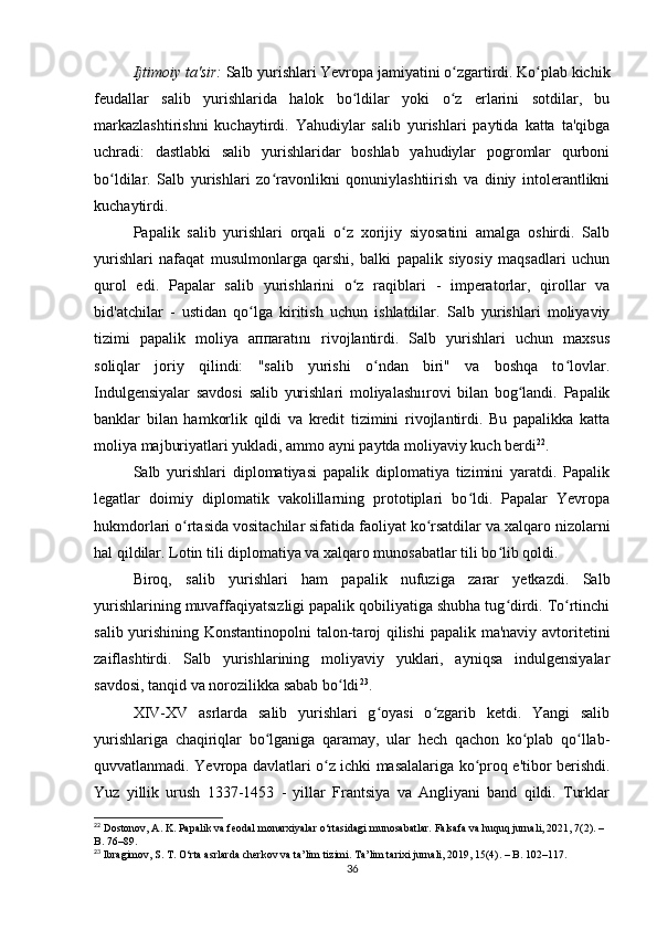 Ijtimoiy ta'sir:  Salb yurishlari Yevropa jamiyatini o zgartirdi. Ko plab kichikʻ ʻ
feudallar   salib   yurishlarida   halok   bo ldilar   yoki   o z   erlarini   sotdilar,   bu	
ʻ ʻ
markazlashtirishni   kuchaytirdi.   Yahudiylar   salib   yurishlari   paytida   katta   ta'qibga
uchradi:   dastlabki   salib   yurishlaridar   boshlab   yahudiylar   pogromlar   qurboni
bo ldilar.   Salb   yurishlari   zo ravonlikni   qonuniylashtiirish   va   diniy   intolerantlikni	
ʻ ʻ
kuchaytirdi.
Papalik   salib   yurishlari   orqali   o z   xorijiy   siyosatini   amalga   oshirdi.   Salb	
ʻ
yurishlari   nafaqat   musulmonlarga   qarshi,   balki   papalik   siyosiy   maqsadlari   uchun
qurol   edi.   Papalar   salib   yurishlarini   o z   raqiblari   -   imperatorlar,   qirollar   va
ʻ
bid'atchilar   -   ustidan   qo lga   kiritish   uchun   ishlatdilar.   Salb   yurishlari   moliyaviy	
ʻ
tizimi   papalik   moliya   aппаrаtını   rivojlantirdi.   Salb   yurishlari   uchun   maxsus
soliqlar   joriy   qilindi:   "salib   yurishi   o ndan   biri"   va   boshqa   to lovlar.	
ʻ ʻ
Indulgensiyalar   savdosi   salib   yurishlari   moliyalashıırovi   bilan   bog landi.   Papalik	
ʻ
banklar   bilan   hamkorlik   qildi   va   kredit   tizimini   rivojlantirdi.   Bu   papalikka   katta
moliya majburiyatlari yukladi, ammo ayni paytda moliyaviy kuch berdi 22
.
Salb   yurishlari   diplomatiyasi   papalik   diplomatiya   tizimini   yaratdi.   Papalik
legatlar   doimiy   diplomatik   vakolillarning   prototiplari   bo ldi.   Papalar   Yevropa	
ʻ
hukmdorlari o rtasida vositachilar sifatida faoliyat ko rsatdilar va xalqaro nizolarni	
ʻ ʻ
hal qildilar. Lotin tili diplomatiya va xalqaro munosabatlar tili bo lib qoldi.	
ʻ
Biroq,   salib   yurishlari   ham   papalik   nufuziga   zarar   yetkazdi.   Salb
yurishlarining muvaffaqiyatsızligi papalik qobiliyatiga shubha tug dirdi. To rtinchi
ʻ ʻ
salib yurishining Konstantinopolni  talon-taroj qilishi  papalik ma'naviy avtoritetini
zaiflashtirdi.   Salb   yurishlarining   moliyaviy   yuklari,   ayniqsa   indulgensiyalar
savdosi, tanqid va norozilikka sabab bo ldi	
ʻ 23
.
XIV-XV   asrlarda   salib   yurishlari   g oyasi   o zgarib   ketdi.   Yangi   salib	
ʻ ʻ
yurishlariga   chaqiriqlar   bo lganiga   qaramay,   ular   hech   qachon   ko plab   qo llab-	
ʻ ʻ ʻ
quvvatlanmadi. Yevropa davlatlari o z ichki masalalariga ko proq e'tibor berishdi.	
ʻ ʻ
Yuz   yillik   urush   1337-1453   -   yillar   Frantsiya   va   Angliyani   band   qildi.   Turklar
22
 Dostonov, A. K. Papalik va feodal monarxiyalar o‘rtasidagi munosabatlar. Falsafa va huquq jurnali, 2021, 7(2). – 
B. 76–89.
23
 Ibragimov, S. T. O‘rta asrlarda cherkov va ta’lim tizimi. Ta’lim tarixi jurnali, 2019, 15(4). – B. 102–117.
36 