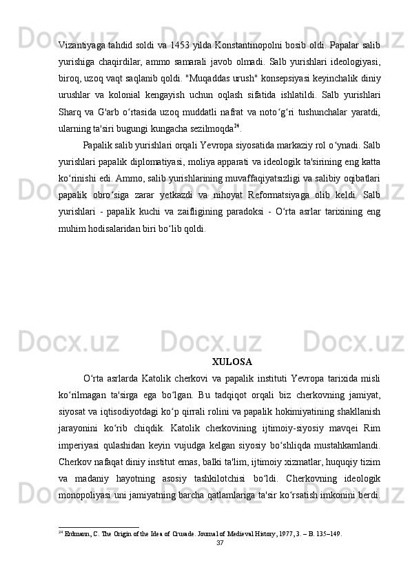 Vizantiyaga tahdid soldi  va 1453 yilda Konstantinopolni bosib oldi. Papalar salib
yurishiga   chaqirdilar,   ammo   samarali   javob   olmadi.   Salb   yurishlari   ideologiyasi,
biroq, uzoq vaqt saqlanib qoldi. "Muqaddas urush" konsepsiyasi keyinchalik diniy
urushlar   va   kolonial   kengayish   uchun   oqlash   sifatida   ishlatildi.   Salb   yurishlari
Sharq   va   G'arb   o rtasida   uzoq   muddatli   nafrat   va   noto g ri   tushunchalar   yaratdi,ʻ ʻ ʻ
ularning ta'siri bugungi kungacha sezilmoqda 24
.
Papalik salib yurishlari orqali Yevropa siyosatida markaziy rol o ynadi. Salb	
ʻ
yurishlari papalik diplomatiyasi, moliya apparati va ideologik ta'sirining eng katta
ko rinishi edi. Ammo, salib yurishlarining muvaffaqiyatsızligi va salibiy oqibatlari	
ʻ
papalik   obro siga   zarar   yetkazdi   va   nihoyat   Reformatsiyaga   olib   keldi.   Salb	
ʻ
yurishlari   -   papalik   kuchi   va   zaifligining   paradoksi   -   O rta   asrlar   tarixining   eng	
ʻ
muhim hodisalaridan biri bo lib qoldi.	
ʻ
XULOSA
O rta   asrlarda   Katolik   cherkovi   va   papalik   instituti   Yevropa   tarixida   misli	
ʻ
ko rilmagan   ta'sirga   ega   bo lgan.   Bu   tadqiqot   orqali   biz   cherkovning   jamiyat,	
ʻ ʻ
siyosat va iqtisodiyotdagi ko p qirrali rolini va papalik hokimiyatining shakllanish	
ʻ
jarayonini   ko rib   chiqdik.   Katolik   cherkovining   ijtimoiy-siyosiy   mavqei   Rim	
ʻ
imperiyasi   qulashidan   keyin   vujudga   kelgan   siyosiy   bo shliqda   mustahkamlandi.	
ʻ
Cherkov nafaqat diniy institut emas, balki ta'lim, ijtimoiy xizmatlar, huquqiy tizim
va   madaniy   hayotning   asosiy   tashkilotchisi   bo ldi.   Cherkovning   ideologik	
ʻ
monopoliyasi uni jamiyatning barcha qatlamlariga ta'sir ko rsatish imkonini berdi.	
ʻ
24
 Erdmann, C. The Origin of the Idea of Crusade. Journal of Medieval History, 1977, 3. – B. 135–149.
37 