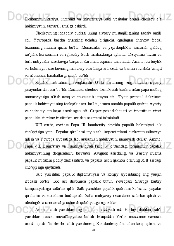 Ekskommunikatsiya,   interdikt   va   inkvizitsiya   kabi   vositalar   orqali   cherkov   o zʻ
hokimiyatini samarali amalga oshirdi.
Cherkovning   iqtisodiy   qudrati   uning   siyosiy   mustaqilligining   asosiy   omili
edi.   Yevropada   barcha   erlarning   uchdan   birigacha   egallagan   cherkov   feodal
tuzumning   muhim   qismi   bo ldi.   Monastirlar   va   yepiskopliklar   samarali   qishloq	
ʻ
xo jalik   korxonalari   va   iqtisodiy   kuch   markazlariga   aylandi.   Desyatina   tizimi   va	
ʻ
turli imtiyozlar cherkovga barqaror daromad oqimini ta'minladi. Ammo, bu boylik
va hokimiyat cherkovning ma'naviy vazifasiga zid keldi va tizimli ravishda tanqid
va islohotchi harakatlarga sabab bo ldi.	
ʻ
Papalik   institutining   rivojlanishi   O rta   asrlarning   eng   muhim   siyosiy	
ʻ
jarayonlaridan biri bo ldi. Dastlabki cherkov demokratik tuzilmasidan papa mutlaq	
ʻ
monarxiyasiga   o tish   uzoq   va   murakkab   jarayon   edi.   "Pyotr   primati"   doktrinasi	
ʻ
papalik hokimiyatining teologik asosi bo ldi, ammo amalda papalik qudrati siyosiy	
ʻ
va   iqtisodiy   omilarga   asoslangan   edi.   Gregoriyen   islohotlari   va   investitura   nizoi
papalikka cherkov institutlari ustidan nazoratni ta'minladi.
XIII   asrda,   ayniqsa   Papa   III   Innokentiy   davrida   papalik   hokimiyati   o z	
ʻ
cho qqisiga   yetdi.   Papalar   qirollarni   tayinlash,   imperatorlarni   ekskommunikatsiya	
ʻ
qilish va Yevropa siyosatiga faol aralashish qobiliyatini namoyish etdilar. Ammo,
Papa   VIII   Bonifatsiy   va   Frantsiya   qiroli   Filip   IV   o rtasidagi   to qnashuv   papalik	
ʻ ʻ
hokimiyatining   chegaralarını   ko rsatdi.   Avignon   asirchiligi   va   G'arbiy   shizma	
ʻ
papalik nufuzini jiddiy zaiflashtirdi va papalik hech qachon o zining XIII asrdagi	
ʻ
cho qqisiga qaytmadi.	
ʻ
Salb   yurishlari   papalik   diplomatiyasi   va   xorijiy   siyosatining   eng   yorqin
ifodasи   bo ldi.   Ikki   asr   davomida   papalik   butun   Yevropani   Sharqga   harbiy	
ʻ
kampaniyalarga safarbar  qildi. Salb yurishlari papalik qudratini ko rsatdi:  papalar	
ʻ
qirollarni   va   ritsarlarni   boshqarish,   katta   moliyaviy   resurslarni   safarbar   qilish   va
ideologik ta'sirni amalga oshirish qobiliyatiga ega edilar.
Ammo,   salib   yurishlarining   natijalari   ziddiyatli   edi.   Harbiy   jihatdan,   salib
yurishlari   asosan   muvaffaqiyatsiz   bo ldi:   Muqaddas   Yerlar   musulmon   nazorati	
ʻ
ostida   qoldi.   To rtinchi   salib   yurishining   Konstantinopolni   talon-taroj   qilishi   va	
ʻ
38 
